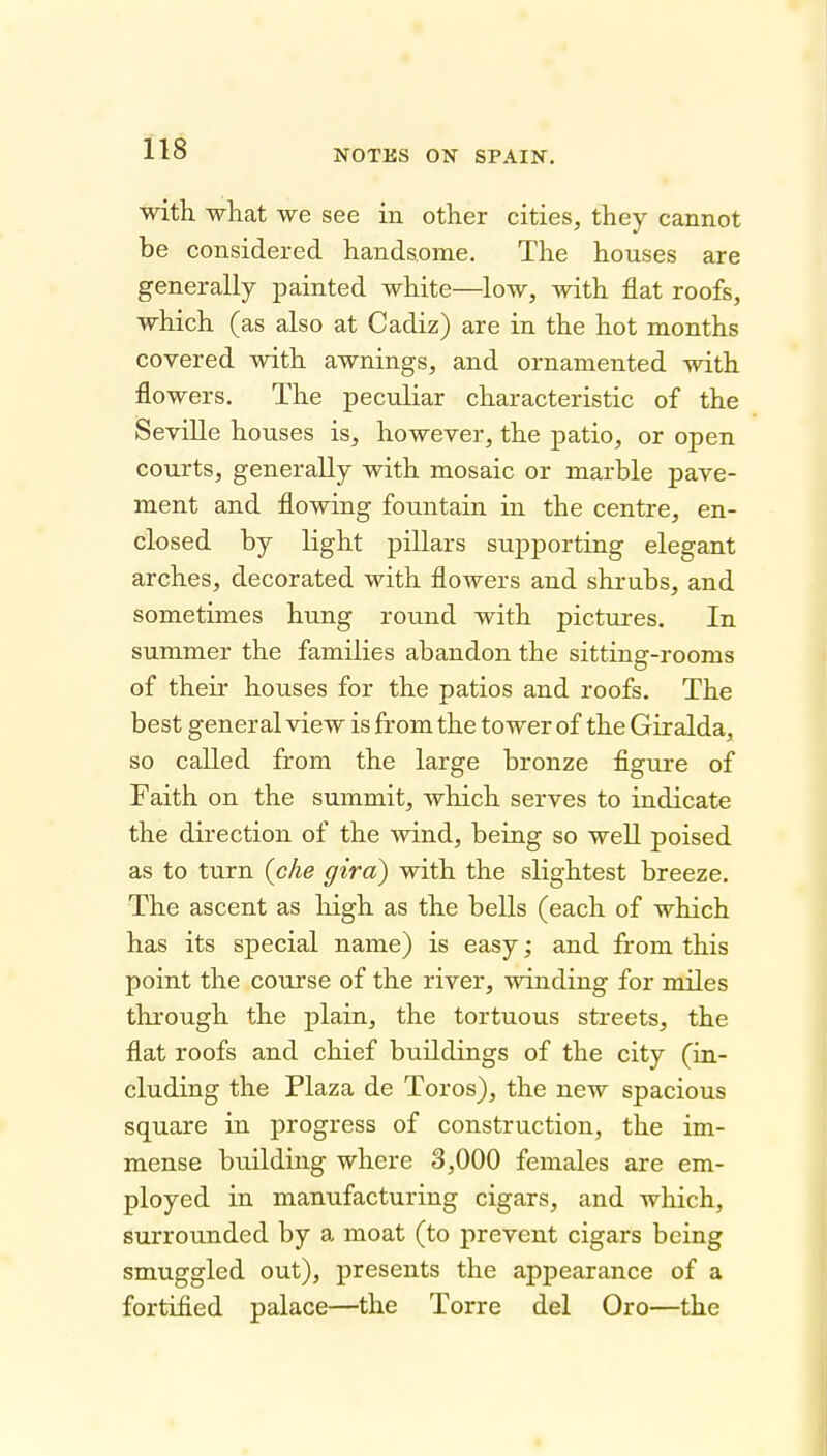 ■with what we see in other cities, they cannot be considered handsome. The houses are generally painted white—low, with flat roofs, which (as also at Cadiz) are in the hot months covered with awnings, and ornamented with flowers. The peculiar characteristic of the Seville houses is, however, the patio, or open courts, generally with mosaic or marble pave- ment and flowing fountain in the centre, en- closed by light pillars supporting elegant arches, decorated with flowers and shrubs, and sometimes hung round with pictures. In summer the families abandon the sitting-rooms of their houses for the patios and roofs. The best general view is from the tower of the Giralda, so called from the large bronze flgure of Faith on the summit, which serves to indicate the direction of the wind, being so well poised as to turn {che giro) with the slightest breeze. The ascent as high as the bells (each of which has its special name) is easy; and from this point the course of the river, winding for miles through the plain, the tortuous streets, the flat roofs and chief buildings of the city (in- cluding the Plaza de Toros), the new spacious square in progress of construction, the im- mense building where 3,000 females are em- ployed in manufacturing cigars, and which, surrounded by a moat (to prevent cigars being smuggled out), presents the appearance of a fortified palace—the Torre del Oro—the