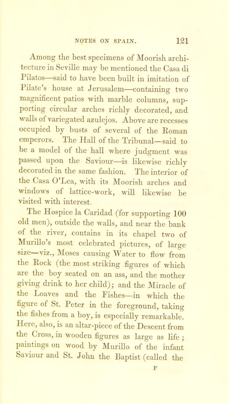 Among the best specimens of Moorish archi- tecture in Seville may be mentioned the Casa cli Pilatos—said to have been built in imitation of Pilate's house at Jerusalem—containing two magnificent patios with marble columns, sup- porting circular arches richly decorated, and walls of variegated azulejos. Above are recesses occupied by busts of several of the Roman emperors. The Hall of the Tribunal—said to be a model of the hall where judgment was passed upon the Saviour—is likewise richly decorated in the same fashion. The interior of the Casa O'Lea, with its Moorish arches and windows of lattice-work, will likewise be visited with interest. The Hospice la Caridad (for supporting 100 old men), outside the walls, and near the bank of the river, contains in its chapel two of Mui-illo's most celebrated pictures, of large size—viz., Moses causing Water to flow from the Eock (the most striking figures of which are the boy seated on an ass, and the mother giving drink to her child); and the Miracle of the Loaves and the Fishes—in which the figure of St. Peter in the foreground, taking the fishes from a boy, is especially remarkable. Here, also, is an altar-piece of the Descent from the Cross, in wooden figures as large as life ; paintings on wood by MuriUo of the infant Saviour and St. John the Baptist (called the p