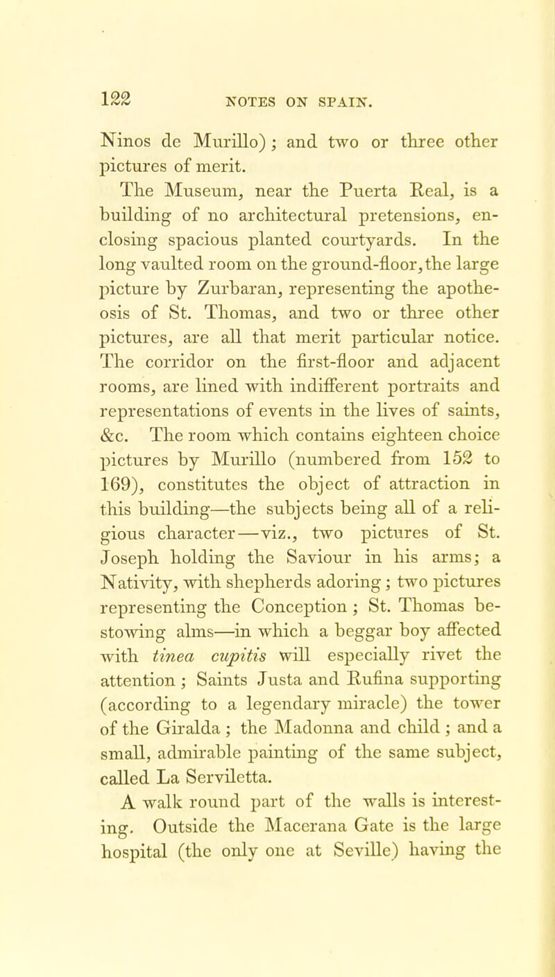 Ninos de Miirillo) ; and two or tkree other pictures of merit. The Museum^ near the Puerta Real, is a building of no architectural pretensions, en- closing spacious planted courtyards. In the long vaulted room on the ground-floor,the large picture by Zurbaran, representing the apothe- osis of St. Thomas, and two or three other pictures, are all that merit particular notice. The corridor on the first-floor and adjacent rooms, are lined with indifierent portraits and representations of events in the lives of saints, &c. The room which contains eighteen choice pictures by Murillo (numbered from 152 to 169), constitutes the object of attraction in this building—the subjects being all of a reli- gious character—viz., two pictures of St. Joseph holding the Saviour in his arms; a Nativity, with shepherds adoring; two pictures representing the Conception ; St. Thomas be- stowing alms—in which a beggar boy afiected with tinea cupitis will especially rivet the attention ; Saints Justa and Eufina supporting (according to a legendary miracle) the tower of the Giralda ; the INIadonna and child ; and a small, admirable paintmg of the same subject, called La Serviletta. A walk round part of the walls is interest- ing. Outside the Macerana Gate is the large hospital (the only one at Seville) having the