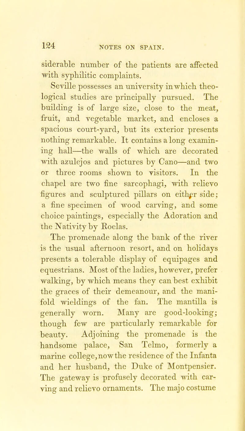 siderable number of the patients are affected with syphilitic complaints. Seville possesses an university in which theo- logical studies are principally pursued. The building is of large size, close to the meat, fruit, and vegetable market, and encloses a spacious court-yard, but its exterior presents nothing remarkable. It contains a long examin- ing hall—the walls of which are decorated with azulejos and pictures by Gano—and two or three rooms shown to visitors. In the chapel are two fine sarcophagi, with relievo figures and sculptured pillars on either side; a fine specimen of wood carving, and some choice paintings, especially the Adoration and the Nativity by Roelas. The promenade along the bank of the river is the usual afternoon resort, and on holidays presents a tolerable display of equipages and equestrians. Most of the ladies, however, prefer walking, by which means they can best exhibit the graces of their demeanour, and the mani- fold wieldings of the fan. The mantilla is generally worn. Many are good-looking; though few are particularly remarkable for beauty. Adjoining the promenade is the handsome palace, San Telmo, formerly a marine college, now the residence of the Infanta and her husband, the Duke of Montjjensier. The gateway is profusely decorated with car- ving and relievo ornaments. The majo costxime