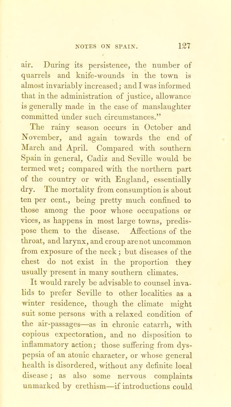 air. During its persistence, the number of quarrels and knife-wounds in the town is almost invariably increased; and I was informed that in the administration of justice, allowance is generally made in the case of manslaughter committed under such circumstances. The rainy season occurs in October and November, and again towards the end of March and April. Compared with southern Spain in general, Cadiz and Seville would be termed wet; compared with the northern part of the country or with England, essentially dry. The mortality from consumption is about ten per cent., being pretty much confined to those among the poor whose occupations or vices, as happens in most large towns, predis- pose them to the disease. Affections of the throat, and larynx, and croup are not uncommon from exposure of the neck; but diseases of the chest do not exist in the proportion they usually present in many southern climates. It would rarely be advisable to counsel mva- lids to prefer Seville to other localities as a winter residence, though the climate might suit some persons with a relaxed condition of the air-passages—as in chronic catarrh, with copious expectoration, and no disposition to inflammatory action; those sviffering from dys- pepsia of an atonic character, or whose general health is disordered, without any definite local disease; as also some nervous complaints unmarked by erethism—if introductions could