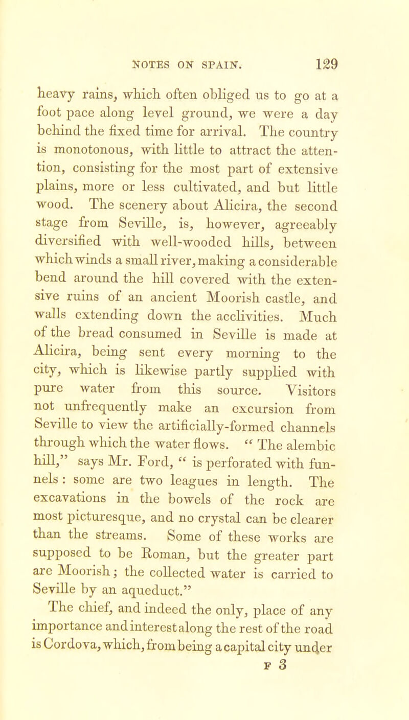 heavy rains^ whicli often obliged us to go at a foot pace along level ground^ we were a day behind the fixed time for arrival. The country is monotonous, with little to attract the atten- tion, consisting for the most part of extensive plains, more or less cultivated, and but little wood. The scenery about AHcira, the second stage from Seville, is, however, agreeably diversified with well-wooded hills, between which winds a small river, making a considerable bend around the hill covered with the exten- sive ruins of an ancient Moorish castle, and walls extending down the acclivities. Much of the bread consumed in Seville is made at Alicii-a, being sent every morning to the city, which is likewise partly supplied with pui-e water from this source. Visitors not unfrequently make an excursion from Seville to view the artificially-formed channels thi-ough which the water flows.  The alembic hill, says Mr. Ford,  is perforated with fun- nels : some are two leagues in length. The excavations in the bowels of the rock are most picturesque, and no crystal can be clearer than the streams. Some of these works are supposed to be Eoman, but the greater part are Moorish; the collected water is carried to Seville by an aqueduct. The chief, and indeed the only, place of any importance and interest along the rest of the road is Cordova, which,frombeing acapitalcity uncler p 3