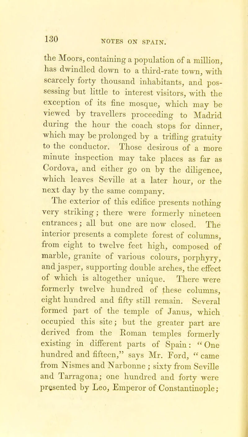 the Moors, containing a population of a million, has dwindled down to a third-rate town, with scarcely forty thousand inhabitants, and pos- sessing but little to interest visitors, with the exception of its fine mosque, which may be viewed by travellers proceeding to Madrid during the hour the coach stops for dinner, which may be prolonged by a trifling gratuity to the conductor. Those desirous of a more minute inspection may take places as far as Cordova, and either go on by the diligence, which leaves Seville at a later horn-, or the next day by the same company. The exterior of this edifice presents nothing very striking; there were formerly nineteen entrances; all but one are now closed. The interior presents a complete forest of columns, from eight to twelve feet high, composed of marble, granite of various colours, porphyry, and jasper, supporting double arches, the efiect of which is altogether unique. There were formerly twelve hundred of these columns, eight hundred and fifty still remain. Several formed part of the temple of Janus, which occupied this site; but the greater part ai-e derived from the Roman temples formerly existing in different parts of Spain: One hundred and fifteen, says Mr. Ford,  came from Nismes and Narbonne ; sixty from SeviUe and Tarragona; one hundred and forty were presented by Leo, Emperor of Constantinople;