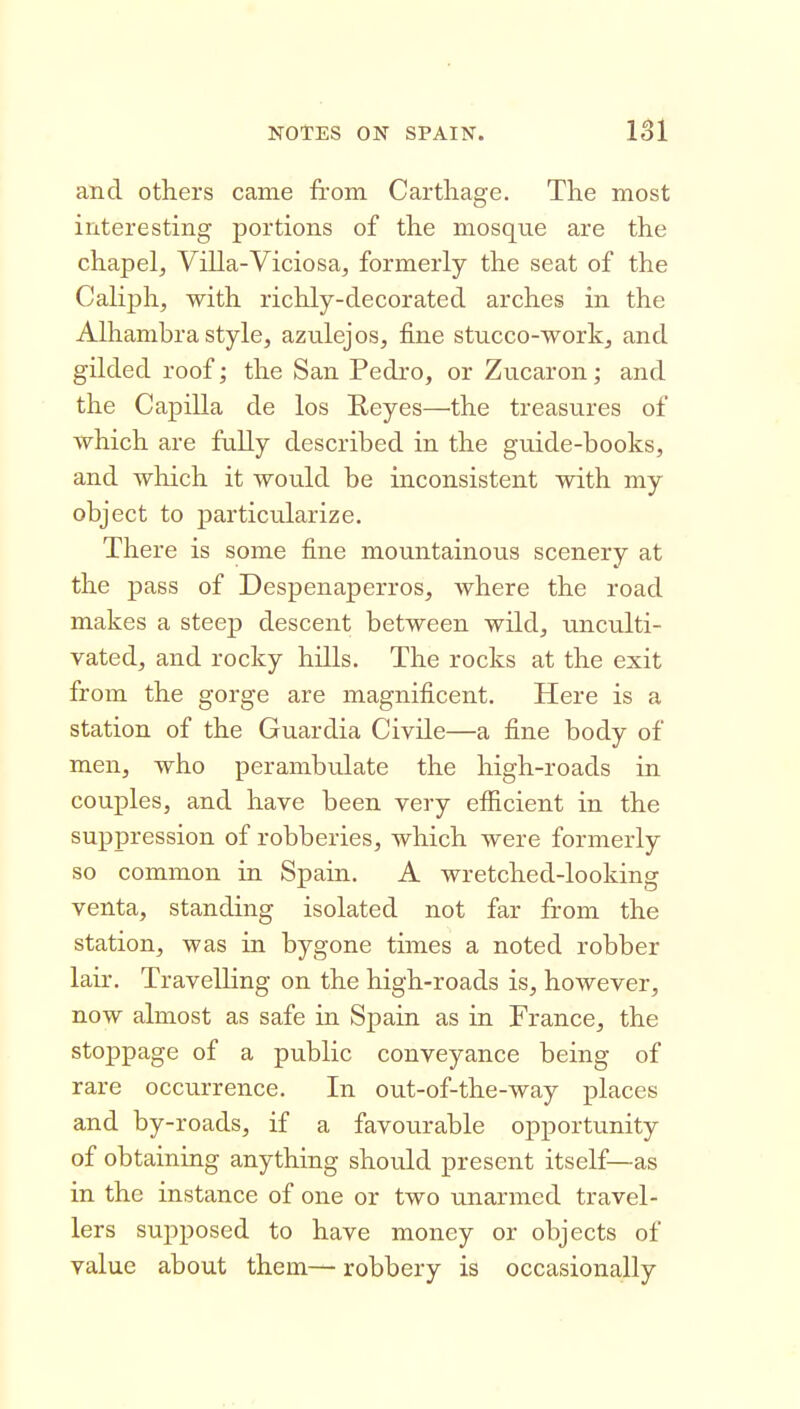 and others came from Carthage. The most interesting portions of the mosque are the chapelj Villa-Viciosa, formerly the seat of the Caliph, with richly-decorated arches in the Alhambra style, azulejos, fine stucco-work, and gilded roof; the San Pedro, or Zucaron; and the Capilla de los Reyes—the treasures of which are fully described in the guide-books, and which it would be inconsistent with my object to particularize. There is some fine mountainous scenery at the pass of Despenaperros, where the road makes a steep descent between wild, unculti- vated, and rocky hills. The rocks at the exit from the gorge are magnificent. Here is a station of the Guardia Civile—a fine body of men, who perambulate the high-roads in couples, and have been very efficient in the suppression of robberies, which were formerly so common in Spain. A wretched-looking venta, standing isolated not far from the station, was in bygone times a noted robber lair. Travelling on the high-roads is, however, now almost as safe in Spain as in France, the stoppage of a public conveyance being of rare occurrence. In out-of-the-way places and by-roads, if a favourable opportunity of obtaining anything should present itself—as in the instance of one or two unarmed travel- lers supposed to have money or objects of value about them— robbery is occasionally