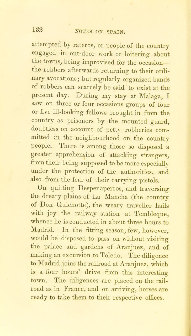 133 attempted by rateros, or people of the country engaged in out-door work or loitering about the towns, being improvised for the occasion— the robbers afterwards returning to their ordi- nary avocations; but regularly organized bands of robbers can scarcely be said to exist at the present day. During my stay at Malaga, I saw on tliree or four occasions groups of four or five Hi-looking fellows brought ia from the country as prisoners by the mounted guard, doubtless on account of petty robberies com- mitted in the neighbourhood on the country people. There is among those so disposed a greater apprehension of attacking strangers, from their being supposed to be more especially under the protection of the authorities, and also from the fear of their carrying pistols. On quitting Despenaperros, and traversing the dreary plains of La Mancha (the country of Don Quichotte), the weary traveller hails with joy the railway station at Tembleque, whence he is conducted in about three hours to Madrid. In the fitting season, few, however, would be disposed to pass on without visiting the palace and gardens of Ai-anjuez, and of making an excursion to Toledo. The diligence to Madrid joins the railroad at Aranjuez, which is a four hours' drive from this intcrestiaa: town. The diligences are placed on the rail- road as in France, and on arriving, horses are ready to take them to their respective offices.