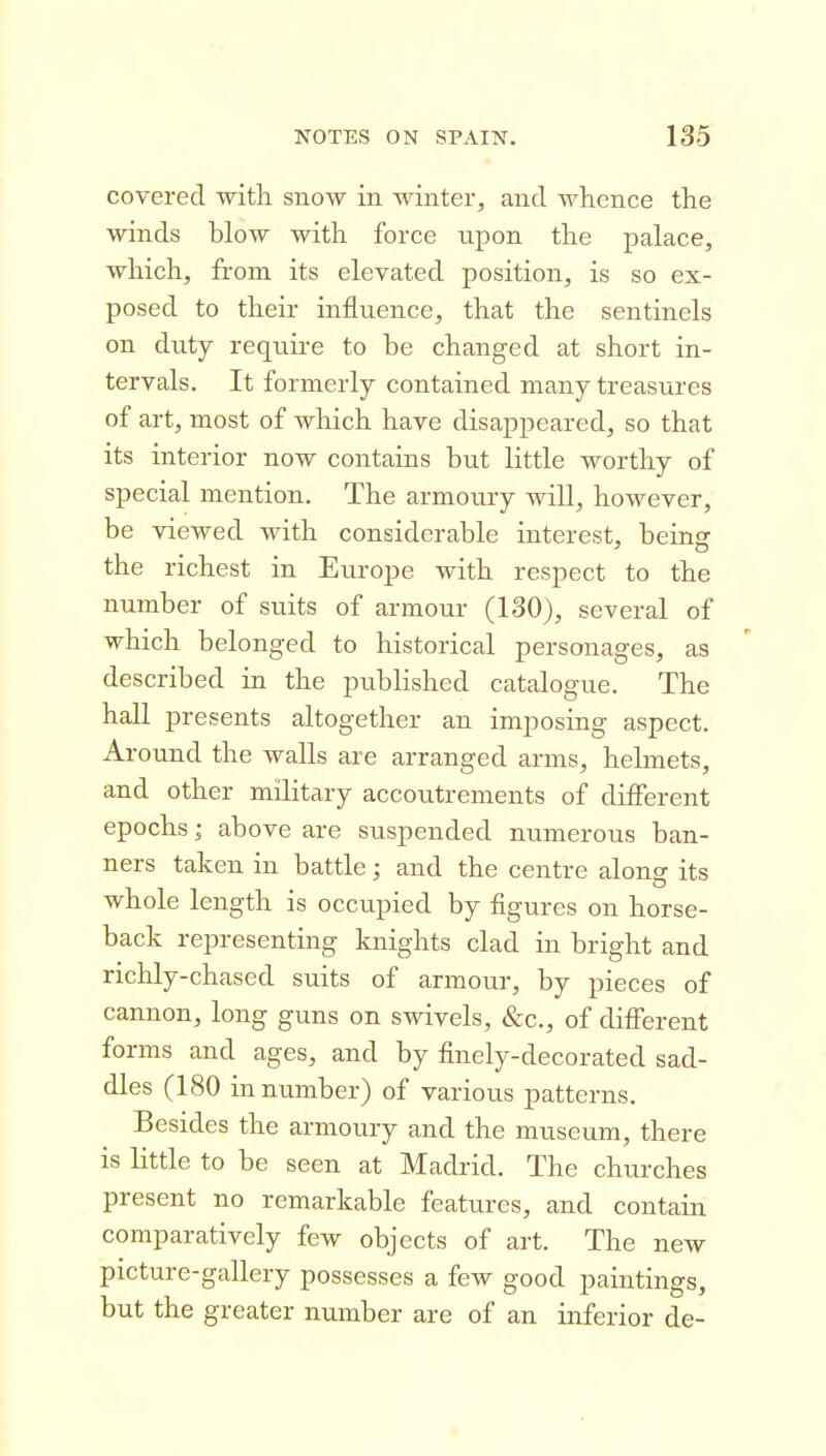 covered with snow in winter, and whence the winds blow with force npon the palace, which, from its elevated position, is so ex- posed to their influence, that the sentinels on duty require to be changed at short in- tervals. It formerly contained many treasures of art, most of which have disappeared, so that its interior now contains but little worthy of special mention. The armoury will, however, be viewed with considerable interest, being the richest in Europe with respect to the number of suits of armour (130), several of which belonged to historical personages, as described in the published catalogue. The hall presents altogether an imposing aspect. Around the walls are arranged arms, helmets, and other military accoutrements of different epochs; above are suspended numerous ban- ners taken in battle; and the centre along its whole length is occupied by figures on horse- back representing knights clad in bright and richly-chased suits of armour, by pieces of cannon, long guns on swivels, &c., of different forms and ages, and by finely-decorated sad- dles (180 in number) of various patterns. Besides the armoury and the museum, there is little to be seen at Madrid. The churches present no remarkable features, and contain comparatively few objects of art. The new picture-gallery possesses a few good paintings, but the greater number are of an inferior de-