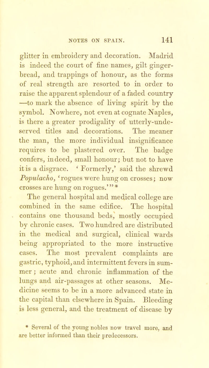 glitter in embroidery and decoration, Madrid is indeed the court of fine names, gilt ginger- bread, and trappings of honour, as the forms of real strength are resorted to in order to raise the apparent splendour of a faded country —to mark the absence of living spirit by the symbol. Nowhere, not even at cognate Naples, is there a greater prodigality of utterly-unde- served titles and decorations. The meaner the man, the more individual insignificance requires to be plastered over. The badge confers, indeed, small honour; but not to have it is a disgrace. ' Formerly,' said the shrewd PopulacJio, ^rogues were hung on crosses; now crosses are hung on rogues.' * The general hospital and medical college are combined in the same edifice. The hospital contains one thousand beds,' mostly occupied by chronic cases. Two hundred are distributed in the medical and surgical, clinical wards being appropriated to the more instructive cases. The most prevalent complaints are gastric, typhoid, and intermittent fevers in sum- mer ; acute and chronic inflammation of the lungs and air-passages at other seasons. Me- dicine seems to be in a more advanced state in the capital than elsewhere in Spain. Bleeding is less general, and the treatment of disease by * Several of the young nobles now travel more, and are better informed than then- predecessors.