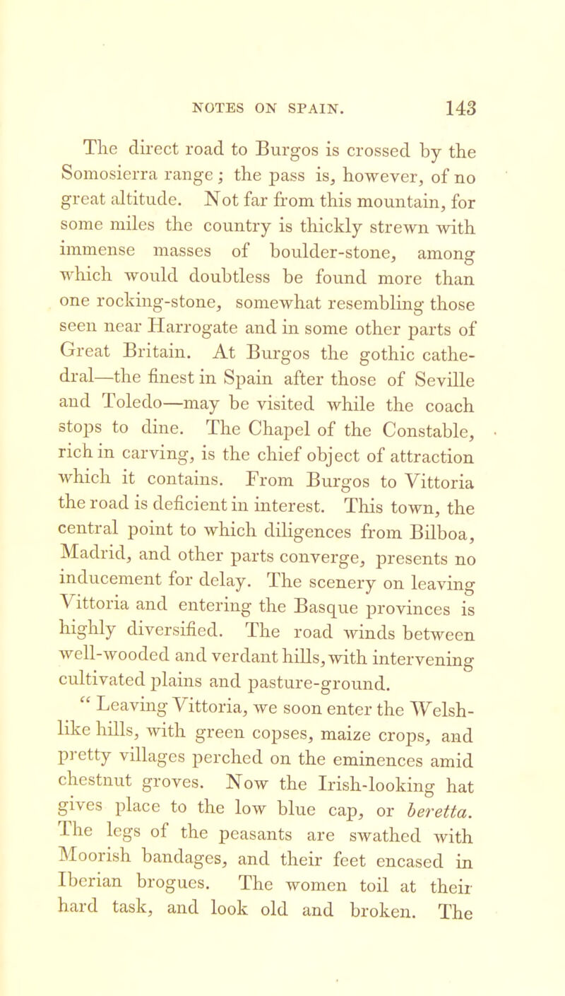 The direct road to Burgos is crossed by the Somosierra range ; the pass is, however, of no great altitude. Not far from this mountain, for some miles the country is thickly strewn with immense masses of boulder-stone, among which would doubtless be found more than one rocking-stone, somewhat resembling those seen near Harrogate and in some other parts of Great Britain, At Burgos the gothic cathe- dral—the finest in Spain after those of Seville and Toledo—may be visited while the coach stops to dine. The Chapel of the Constable, rich in carving, is the chief object of attraction which it contains. From Burgos to Vittoria the road is deficient in interest. This town, the central point to which diligences from Bilboa, Madrid, and other parts converge, presents no inducement for delay. The scenery on leaving Vittoria and entering the Basque provinces is highly diversified. The road winds between well-wooded and verdant hills, with intervening cultivated plains and pasture-ground, Leaving Vittoria, we soon enter the Welsh- like hills, with green copses, maize crops, and pretty villages perched on the eminences amid chestnut groves. Now the Irish-looking hat gives place to the low blue cap, or beretta. The legs of the peasants are swathed with Moorish bandages, and their feet encased in Iberian brogues. The women toil at their hard task, and look old and broken. The