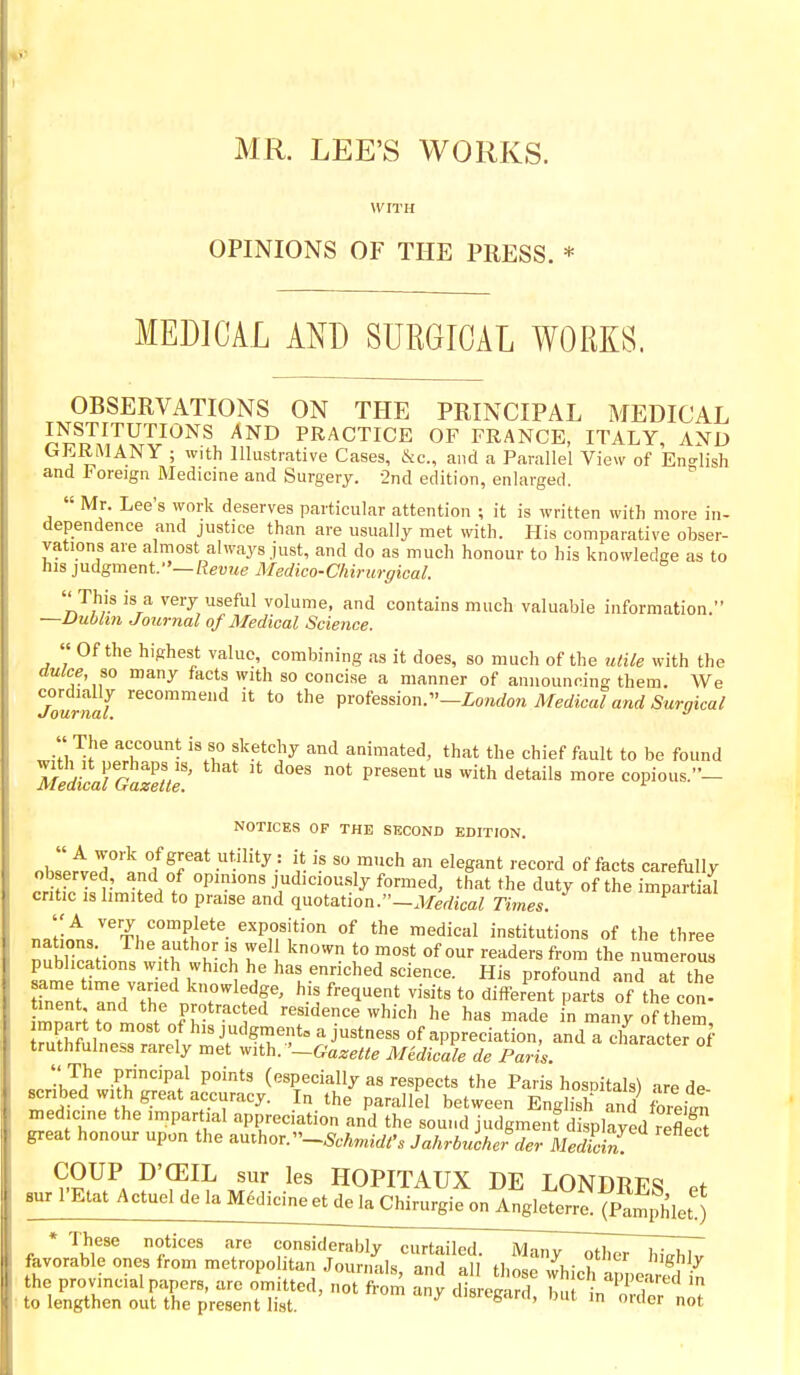MR. LEE'S WORKS. WITH OPINIONS OF THE PRESS. * MEDICAL AND SURGICAL WORKS. OBSERVATIONS ON THE PRINCIPAL MEDICAL INSTITUTIONS AND PRACTICE OF FRANCE, ITALY, AND GERMANY ; w,th Illustrative Cases, Ike, and a Parallel View of En-^lish and Foreign Medicine and Surgery. •2nd edition, enlarged.  Mr. Lee's work deserves particular attention ; it is written with more in- dependence and justice than are usually met with. His comparative obser- vations are almost always just, and do as much honour to his knowledge as to his ]ndgment.~Revue Medico-Chirurgical. ''This is a very useful volume, and contains much valuable information. —Dublin Journal of Medical Science. « Of the highest value, combining as it does, so much of the utile with the dulce, so many facts with so concise a manner of announcing them. We Jourtlf '^'''''^ *° profession.—ZowfZon Medical and Surgical w;'fl,'^l'?11'°''''- f'-^^^F animated, that the chief fault to be found '''''p^^'^'^^^'^ ^^^-^^ -p--- NOTICES OF THE SECOND EDITION. « A work of great utility: it is so much an elegant record of facts carefully ■Sfc is?,W.// judiciously formed, that the duty of the imjrt ia^ .ntic is limited to praise and quotation.—.V/er/ica^ Times. ''A very complete exposition of the medical institutions of the three nations The author is well known to most of our readers from the nume ous publications with which he has enriched science. His profound and at the Znt the ^T'ff' ^^^1^* '^'''^ parts of the con! mnS;rn in f r.'^'-^' '^ residence which he has made in many of them, n,thfnln.« f ^is judgments a justness of appreciation, and a character of truthfulness rarely met with. '-Gazelle Midicale de Paris. •'JJ' .PP^l points (especially as respects the Paris hospitals) are de scribed with great accuracy. In the parallel between English and fore£ medicine the impartial appreciation and the sound judgmenfd splayed reE great honour upon the author.Jahrbucher der MediS '^^ HOPITAUX DE LONDRES Pf sur I'Etat Actuel de la M6c]gieetdela Chirurgie on Anglet^ (p,^^^^ * Tliese notices are considerably curtailed. Many other hichlv favorable ones from metropohtan Journals, and all those whicHppe- .'J the provincial papers, arc omitted, not from any disretr-ird h, L ^' , to lengthen out the present list. ' disregard, but m order not