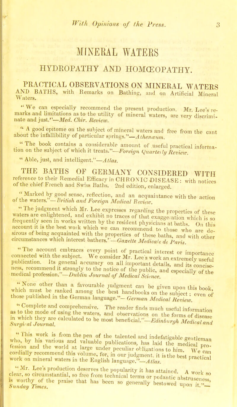 MrNERAL WATEES HYDROPATHY AND HOMOEOPATHY. PRACTICAL OBSERVATIONS ON MINERAL WATERS AND BATHS, with Remarks on Bathing, and on Artificial Mineral Waters. We can especially recommend tlie present production. Mr Lee s re- marks and limitations as to the utility of mineral waters, are very discrimi- nate and just.—Med. Chir. Review. « A good epitome on the suhject of mineral waters and free from the cant about the infallibility of particular springs.—Athenceum. The book contains a considerable amount of useful practical informa- tion on the subject of which it treats.—Foreign <Juarte,ly Revieit:  Able, just, and intelligent.—Alias. THE BATHS OF GERMANY CONSIDERED WITH reference to their Remedial Efficacy in CHRON'IC DISEASE: with notices of the chief French and Swiss Baths. 2nd edition, enlarged.  Marked by good sense, reflection, and an acquaintance with the action of the waters. —British and Foreign Medical Eeview.  The judgment which Mr. Lee expresses regarding the properties of these waters are enlightened and exhibit no traces of that exaggeration which is so frequently seen in works written by the resident physicians at baths On this account it is the best work which we can recommend to those who are sirous of being acquainted with the properties of these baths, and with other circumstances which interest hatheis.' —Gazette Medicale de Paris. The account embraces every point of practical interest or importance connected with the subject. We consider Mr. Lee s work an extremely useful publication. Its general accuracy on all important details, and its concise ness, recommend it strongly to the notice of the public, and especiall^r of tht medical profession.—Z);<6^Mi Journal of Medical Science. « None other than a favourable judgment can be given upon this book which must be ranked among the best handbooks on'the sui^ect : even of those published in the German language.- German Medical Review.  Complete and comprehensive. The reader finds much useful information as to the mode of using the waters, and observations on the forms of SsSe S.;';:? trJZ ^^^'^'^^^^ -^ beneficial.-^..-..,.,/. Medi'Tan'a « This work is from the pen of the talented and indefatigable gentleman who, by his various and valuable publications, has laid the medica nro fession and the world at large under peculiar ol:li«ations to him w'^crn cordially recommend this volume, for, in our judgment, it is the best nrictfnJ^ work on mineral waters in the English language.^'—^//as. Practical  Mr. Lee's production deserves the popularity it has attained. A worl- clear, so circumstantial, so free from technical terms or pedantic ■ibstvnVl