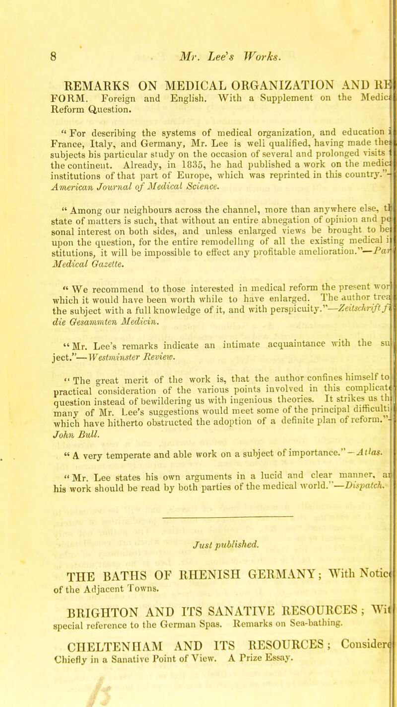 REMARKS ON MEDICAL ORGANIZATION AND lil FORM. Foreign and English. With a Supplement on the Medic Reform Question.  For describing the systems of medical organization, and education : France, Italy, and Germany, Mr. Lee is well qualified, having made the subjects bis particular study on the occasion of several and prolonged visits the continent. Already, in 1835, he had published a work on the medic institutions of that part of Europe, which was reprinted in this country.- American Journal of Medical Science.  Among our neighbours across the channel, more than anywhere else, t] state of matters is such, that ivithout an entire abnegation of opinion and p« sonal interest on both sides, and unless enlarged views be brought to be upon the question, for the entire remodelling of all the existing medical i stitutions, it will be impossible to effect any profitable amelioration.—Paj Medical Gazette.  We recommend to those interested in medical reform the present wor which it would have been worth while to have enlarged. The author trea the subject with a full knowledge of it, and with peispicmty.—Zeiischriftf. die Gesammten Medicin. Mr. Lee's remarks indicate an intimate acquaintance with the su j ect.— Westminster Review. The great merit of the work is, that the author confines himself to practical consideration of the various points involved in this complicat question instead of bewildering us with ingenious theories. It strikes us th many of Mr. Lee's suggestions would meet some of the pnncipal difficult! which have hitherto obstructed the adoption of a definite plan of reform.- John Bull.  A very temperate and able work on a subject of importance. Mr. Lee states his own arguments in a lucid and clear manner, ai his work should be read by both parties of the medical world.''—Di.^paich. Just published. THE BATHS OF RHENISH GERMANY; With Notic of the Adjacent Towns. BRIGHTON AND ITS SANATIVE RESOURCES ; Wii special reference to the German Spas. Remarks on Sea-bathing. . CHELTENHAM AND ITS RESOURCES; Consider! Chiefly in a Sanative Point of View. A Prize Essay.