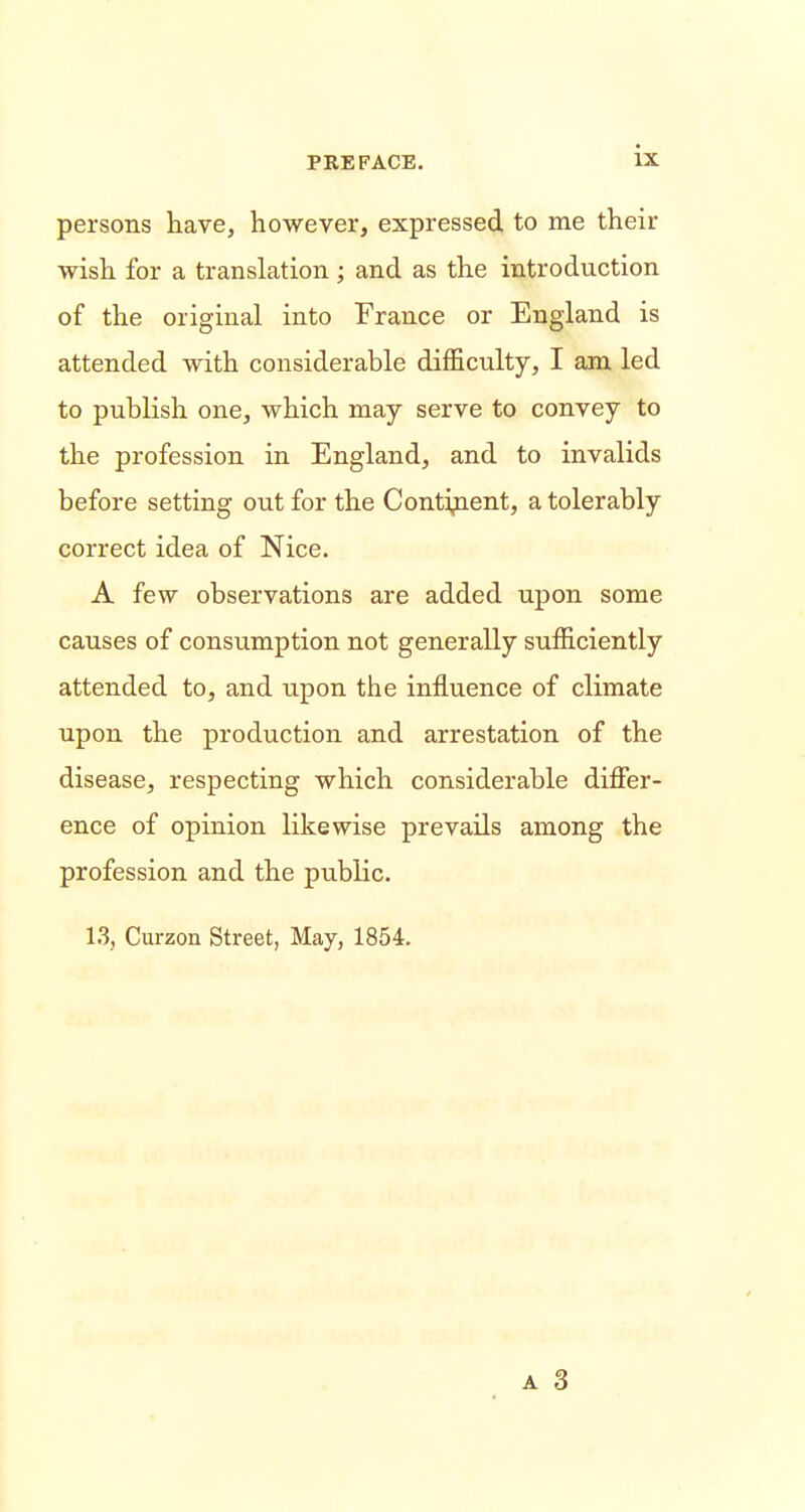 persons have, however, expressed to me their wish for a translation ; and as the introduction of the original into France or England is attended with considerable difficulty, I am led to publish one, which may serve to convey to the profession in England, and to invalids before setting out for the Continent, a tolerably correct idea of Nice. A few observations are added upon some causes of consumption not generally sufficiently attended to, and upon the influence of climate upon the production and arrestation of the disease, respecting which considerable differ- ence of opinion likewise prevails among the profession and the public. 13, Curzon Street, May, 1854.