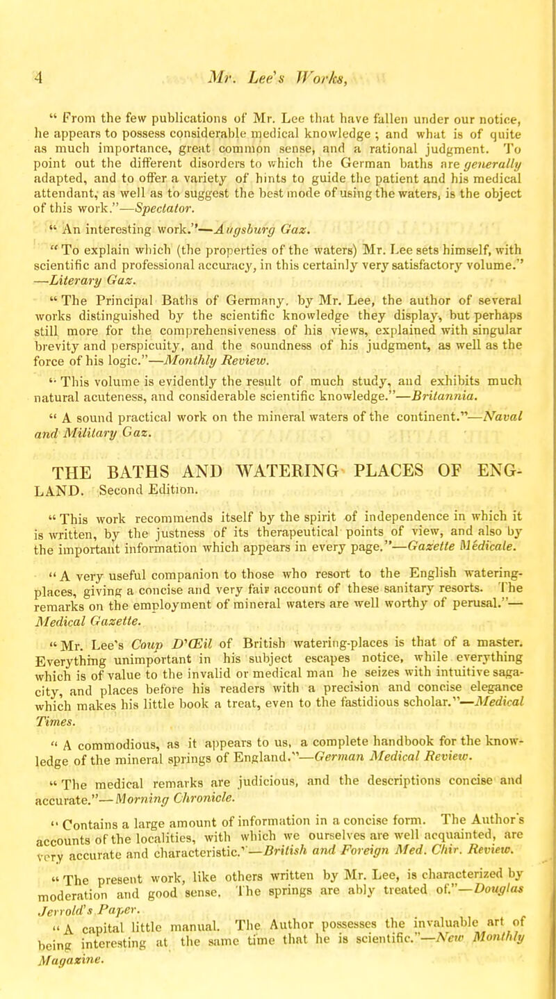  From the few publications of Mr. Lee tlmt have fallen under our notice, he appears to possess considerable medical knowledge ; and what is of quite as much importance, great common sense, and a rational judgment. To point out the different disorders to which the German baths are generally adapted, and to olFer a variety of hints to guide the patient and his medical attendant, as well as to suggest the best mode of using the waters, is the object of this work.—Spectator. • An interesting work.''—Augsburg Gaz. To explain which (the properties of the waters) Mr. Lee sets himself, with scientific and professional accm-acy, in this certainly very satisfactory volume.'' —Literary Gaz.  The Principal Baths of Germany, by Mr. Lee, the author of several works distinguished by the scientific knowledge they display, but perhaps still more for the comprehensiveness of his views, explained with singular brevity and perspicuity, and the soundness of his judgment, as well as the force of his logic.—Monthly Review. '• This volume is evidently the result of much study, and exliibits much natural acuteness, and considerable scientific knowledge.—Britannia,  A sound practical work on the mineral waters of the continent.-—Naval and Military Gaz. THE BATHS AND WATERING PLACES OF ENG- LAND. Second Edition.  This work recommends itself by the spirit of independence in which it is witten, by the justness of its therapeutical points of view, and also by the important information which appears in every page.—Gazette Medicate.  A very useful companion to those who resort to the English watering- places, giving a concise and very fair account of these sanitary resorts. The remarks on the employment of mineral waters are well worthy of perusal.— Medical Gazette. Mr. Lee's Coup D''CEil of British watering-places is that of a master. Everything unimportant in his subject escapes notice, while everything which is of value to the invalid or medical man he seizes with intuitive saga- city, and places before his readers with a precision and concise elegance which makes his little book a treat, even to the fastidious scholar.—Medical Times.  A commodious, as it ai)pears to us, a complete handbook for the know- ledge of the mineral springs of England.—Geman Medical Review.  The medical remarks are judicious, and the descriptions concise and accurate.—Morning Chronicle.  Contains a large amount of information in a concise form. The Authors accounts of the localities, with which we ourselves are well acquainted, are very accurate and characteristic'—5rj7i«/j and Foreign Med. Ctiir. Review.  The present work, like others written by Mr. Lee, is characterized by moderation and good sense. The springs are ably treated of.—Douglas Jert old's Paper. A capital little manual. The Author possesses the invaluable art of being interesting at the same time that he is scientific.—A'^ew Monthly Magazine.