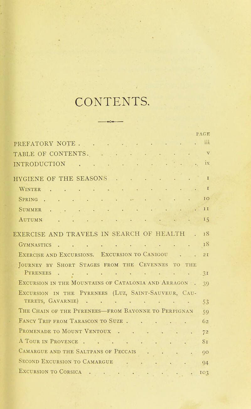 CONTENTS. PACE PREFATORY NOTE . . . iii TABLE OF CONTENTS.. v INTRODUCTION • • '^^ HYGIENE OF THE SEASONS i Winter i Spring lo Summer 11 Autumn iS EXERCISE AND TRAVELS IN SEARCH OF HEALTH . i8 Gymnastics i<S Exercise and Excursions. Excursion to Canigou . .21 Journey by Short Stages from the Cevennes to the Pyrenees 31 Excursion in the Mountains of Catalonia and Arragon . 39 Excursion in the Pyrenees (Luz, Saint-Sauveur, Cau- terets, Gavarnie) 53 The Chain of the Pyrenees—from Bayonne to Perpignan 59 Fancy Trip from Tarascon to Suze 62 Promenade to Mount Ventoux 72 A Tour in Provence 81 Camargue and the Saltpans of Peccais .... 90 Second Excursion to Camargue 94 Excursion to Corsica 103