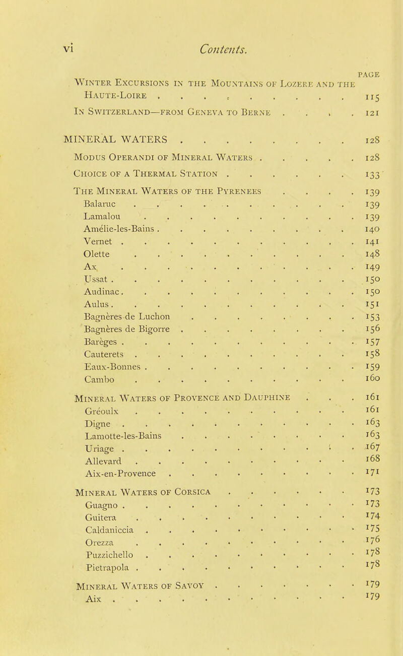 PAGE Winter Excursions in the Mountains oi- Lozeke and the Haute-Loire . . . , 115 In Switzerland—FROM Geneva TO Berne . . . .121 MINERAL WATERS 128 Modus Operandi of Mineral Waters 128 Choice of a Thermal Station 133 The Mineral Waters of the Pyrenees . . . .139 BalaiTic . . . . . . . . . . 139 Lamalou . . . . . . . . . -139 Amelie-les-Bains 140 Vernet 141 Olette . 148 Ax . . . . . . . . . . . 149 Ussat 150 Audinac. 150 Aulus 151 Bagneres de Luchon ........ 153 Bagneres de Bigorre . . . . . . . . 156 Bareges I57 Cauterets .......... 158 Eaux-Bonnes IS9 Cambo 160 Mineral Waters of Provence and Dauphine . . .161 Gieoulx 161 Digne 163 Lamotte-les-Baiiis . . . . • ■ • • ^63 Uriage . . • . Allevard 168 Aix-en-Provence Mineral Waters of Corsica i73 Guagiio . . . . • • • • • • • ^73 Guiteva '74 Caldaniccia '75 Orezza '76 Puzzichello '7^ ' Pietrapola '7^ Mineral Waters of Savoy '79 Aix '79