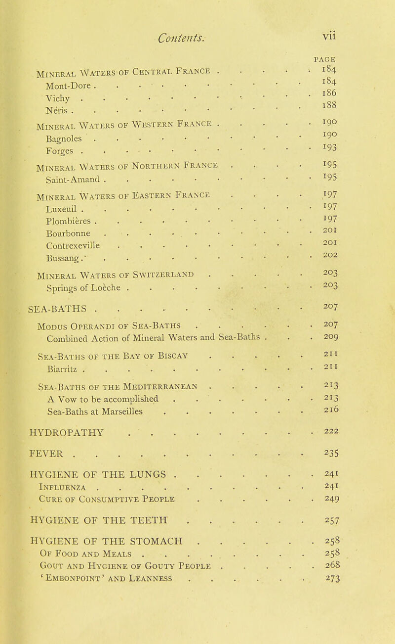 PAGE Mineral Waters of Central France .... ^ 184 Mont-Dore. . , 186 '■^y■ ... 188 Nens Mineral Waters of Western France 190 Bamoles ''^^ Forges ..•■••*• Mineral Waters of Northern France . . . • i95 Saint-Amand ■'95 Mineral Waters of Eastern France .... 197 Luxeuil '97 Plombieres • • • • ^97 Bouibonne . . • • • • • • • • Contrexeville Bussang.- . Mineral Waters of Switzerland 203 Springs of Loeche 203 SEA-BATHS 207 Modus Operandi of Sea-Baths 207 Combined Action of Mineral Waters and Sea-Baths . . . 209 Sea-Baths OF THE Bay OF Biscay 211 Biarritz . . . . . • • • • • .211 Sea-Baths of the Mediterranean 213 A Vow to be accomplished . . . . • • .213 Sea-Baths at Marseilles 216 HYDROPATHY , 222 FEVER 235 HYGIENE OF THE LUNGS 241 Influenza 241 Cure of Consumptive People 249 HYGIENE OF THE TEETH 257 HYGIENE OF THE STOMACH 258 Of Food and Meals 258 Gout and Hygiene of Gouty People 268 'Embonpoint'and Leanness 273