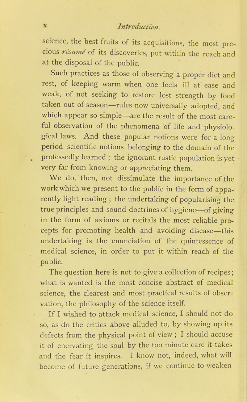 science, the best fruits of its acquisitions, the most pre- cious resume of its discoveries, put within the reach and at the disposal of the pubHc. Such practices as those of observing a proper diet and rest, of keeping warm when one feels ill at ease and weak, of not seeking to restore lost strength by food taken out of season—rules now universally adopted, and which appear so simple—are the result of the most care- ful observation of the phenomena of life and physiolo- gical laws. And these popular notions were for a long period scientific notions belonging to the domain of the . professedly learned ; the ignorant rustic population is yet very far from knowing or appreciating them. We do, then, not dissimulate the importance of the work which we present to the public in the form of appa- rently light reading ; the undertaking of popularising the true principles and sound doctrines of hygiene—of giving in the form of axioms or recitals the most reliable pre- cepts for promoting health and avoiding disease—this undertaking is the enunciation of the quintessence of medical science, in order to put it within reach of the public. The question here is not to give a collection of recipes; what is wanted is the most concise abstract of medical science, the clearest and most practical results of obser- vation, the philosophy of the science itself. If I wished to attack medical science, I should not do so, as do the critics above alluded to, by showing up its defects from the physical point of view; I should accuse it of enervating the soul by the too minute care it takes and the fear it inspires. 1 know not, indeed, what will become of future generations, if we continue to weaken