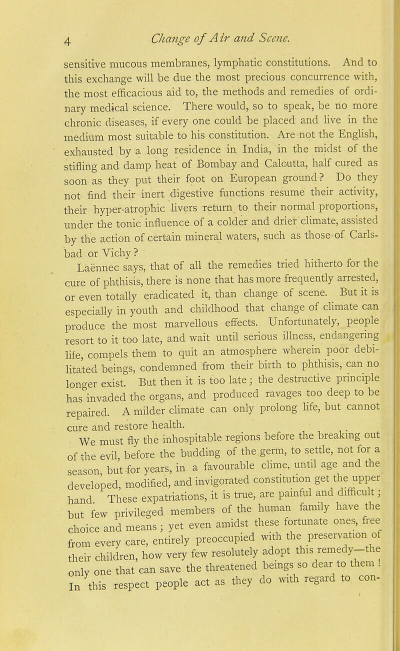 sensitive mucous membranes, lymphatic constitutions. And to this exchange will be due the most precious concurrence with, the most efficacious aid to, the methods and remedies of ordi- nary medical science. There would, so to speak, be no more chronic diseases, if every one could be placed and live in the medium most suitable to his constitution. Are not the English, exhausted by a long residence in India, in the midst of the stifling and damp heat of Bombay and Calcutta, half cured as soon as they put their foot on European ground? Do they not find their inert digestive functions resume their activity, then- hyper-atrophic hvers return to their normal proportions, under the tonic influence of a colder and drier climate, assisted by the action of certain mineral waters, such as those of Carls- bad or Vichy ? Laennec says, that of all the remedies tried hitherto for the cure of phthisis, there is none that has more frequently arrested, or even totally eradicated it, than change of scene. But it is especially in youth and childhood that change of cUmate can produce the most marvellous effects. Unfortunately, people resort to it too late, and wait until serious illness, endangering hfe, compels them to quit an atmosphere wherein poor debi- litated beings, condemned from their birth to phthisis, can no longer exist. But then it is too late ; the destructive principle has invaded the organs, and produced ravages too deep to be repaired. A milder climate can only prolong hfe, but cannot cure and restore health. We must fly the inhospitable regions before the breakmg out of the evil before the budding of the germ, to settle, not for a season but for years, in a favourable clime, until age and the developed, modified, and invigorated constitution get the upper hand These expatriations, it is true, are painful and difficult; but few privileged members of the human family have the choice and means; yet even amidst these fortunate ones, free from every care, entirely preoccupied with the preservation of their children, how very few resolutely adopt this remedy-the only one that can save the threatened bemgs so dear to them ! In this respect people act as they do with regard to con-