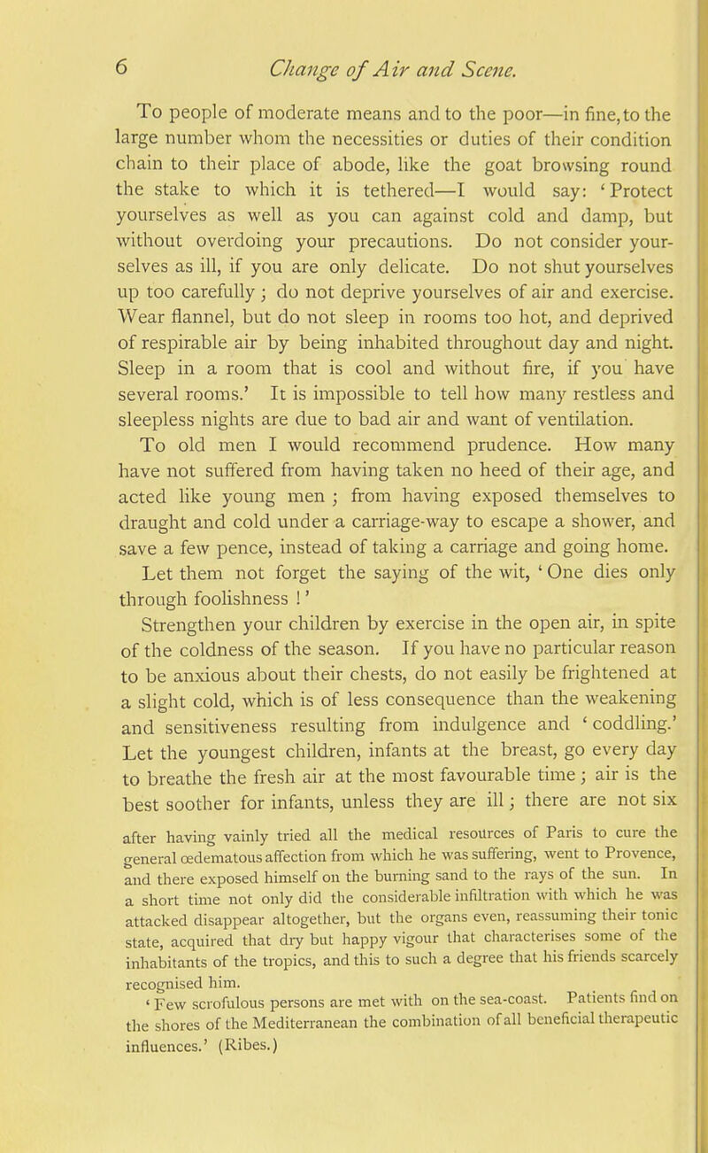 To people of moderate means and to the poor—in fine, to the large number whom the necessities or duties of their condition chain to their place of abode, like the goat browsing round the stake to which it is tethered—I would say: 'Protect yourselves as well as you can against cold and damp, but without overdoing your precautions. Do not consider your- selves as ill, if you are only delicate. Do not shut yourselves up too carefully; do not deprive yourselves of air and exercise. Wear flannel, but do not sleep in rooms too hot, and deprived of respirable air by being inhabited throughout day and night. Sleep in a room that is cool and without fire, if you have several rooms.' It is impossible to tell how many restless and sleepless nights are due to bad air and want of ventilation. To old men I would recommend prudence. How many have not suffered from having taken no heed of their age, and acted like young men ; from having exposed themselves to draught and cold under a carriage-way to escape a shower, and save a few pence, instead of taking a carriage and going home. Let them not forget the saying of the wit, ' One dies only through foolishness !' Strengthen your children by exercise in the open air, in spite of the coldness of the season. If you have no particular reason to be anxious about their chests, do not easily be frightened at a slight cold, which is of less consequence than the weakening and sensitiveness resulting from indulgence and 'coddling.' Let the youngest children, infants at the breast, go every day to breathe the fresh air at the most favourable time; air is the best soother for infants, unless they are ill; there are not six after having vainly tried all the medical resources of Paris to cure the general oedematous affection from which he was suffering, went to Provence, and there exposed himself on the burning sand to the rays of the sun. In a short tmie not only did the considerable infiltration with which he was attacked disappear altogether, but the organs even, reassuming their tonic state, acquired that diy but happy vigour that characterises some of the inhabitants of the tropics, and this to such a degree that his friends scarcely recognised him. ' Few scrofulous persons are met with on the sea-coast. Patients find on the shores of the Mediterranean the combination of all beneficial therapeutic influences.' (Ribes.)