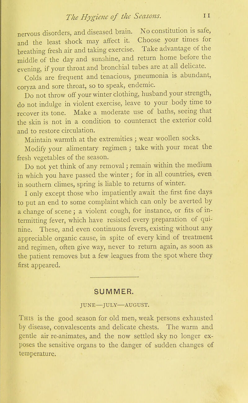 nervous disorders, and diseased brain. No constitution is safe, and the least shock may affect it. Choose your times for breathing fresh air and taking exercise. Take advantage of the middle of the day and sunshine, and return home before the evening, if your throat and bronchial tubes are at all delicate. Colds are frequent and tenacious, pneumonia is abundant, coryza and sore throat, so to speak, endemic. Do not throw off your winter clothing, husband your strength, do not indulge in violent exercise, leave to your body time to recover its tone. Make a moderate use of baths, seeing that the skin is not in a condition to counteract the exterior cold and to restore circulation. Maintain warmth at the extremities ; wear woollen socks. Modify your alimentary regimen ; take with your meat the fresh vegetables of the season. Do not yet think of any removal; remain within the medium in which you have passed the winter; for in all countries, even in southern cHmes, spring is liable to returns of winter. I only except those who impatiently await the first fine days to put an end to some complaint which can only be averted by a change of scene; a violent cough, for instance, or fits of in- termitting fever, which have resisted every preparation of qui- nine. These, and even continuous fevers, existing without any appreciable organic cause, in spite of every kind of treatment and regimen, often give way, never to return again, as soon as the patient removes but a few leagues from the spot where they first appeared. SUMMER. JUNE—JULY—AUGUST. This is the good season for old men, weak persons exhausted by disease, convalescents and delicate chests. The warm and gentle air re-animates, and the now settled sky no longer ex- poses the sensitive organs to the danger of sudden changes of temperature.