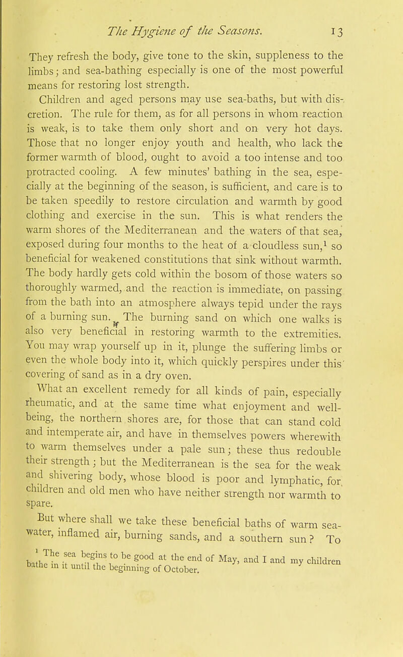 They refresh the body, give tone to the skin, suppleness to the Hmbs; and sea-bathing especially is one of the most powerful means for restoring lost strength. Children and aged persons may use sea-baths, but with dis- cretion. The rule for them, as for all persons in whom reaction is weak, is to take them only short and on very hot days. Those that no longer enjoy youth and health, who lack the former warmth of blood, ought to avoid a too intense and too protracted cooling. A few minutes' bathing in the sea, espe- cially at the beginning of the season, is sufficient, and care is to be taken speedily to restore circulation and warmth by good clothing and exercise in the sun. This is what renders the warm shores of the Mediterranean and the waters of that sea, exposed during four months to the heat of a cloudless sun,i so beneficial for weakened constitutions that sink without warmth. The body hardly gets cold within the bosom of those waters so thoroughly warmed, and the reaction is immediate, on passing from the bath into an atmosphere always tepid under the rays of a burning sun.^ The burning sand on which one walks is also very beneficial in restoring warmth to the extremities. You may wrap yourself up in it, plunge the sufifering limbs or even the whole body into it, which quickly perspires under this' covering of sand as in a dry oven. What an excellent remedy for all kinds of pain, especially rheumatic, and at the same time what enjoyment and well- being, the northern shores are, for those that can stand cold and intemperate air, and have in themselves powers wherewith to warm themselves under a pale sun; these thus redouble their strength ; but the Mediterranean is the sea for the weak and shivering body, whose blood is poor and lymphatic, for children and old men who have neither strength nor warmth to spare. But where shall we take these beneficial baths of warm sea- water, inflamed air, burning sands, and a southern sun ? To Datne in u until the beginning of October.