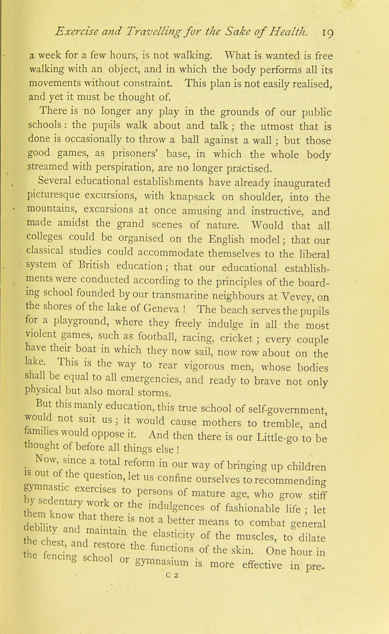 a week for a few hours, is not walking. What is wanted is free walking with an object, and in which the body performs all its movements without constraint. This plan is not easily realised, and yet it must be thought of. There is no longer any play in the grounds of our public schools : the pupils walk about and talk; the utmost that is done is occasionally to throw a ball against a wall; but those good games, as prisoners' base, in which the whole body streamed with perspiration, are no longer practised. Several educational establishments have already inaugurated picturesque excursions, with knapsack on shoulder, into the mountains, excursions at once amusing and instructive, and made amidst the grand scenes of nature. Would that all colleges could be organised on the English model; that our classical studies could accommodate themselves to the liberal ■ system of British education; that our educational establish- ments were conducted according to the principles of the board- mg school founded by our transmarine neighbours at Vevey, on the shores of the lake of Geneva ! The beach serves the pupils for a playground, where they freely indulge in all the most violent games, such as football, racing, cricket; every couple have their boat in which they now sail, now row about on the lake. This is the way to rear vigorous men, whose bodies shall be equal to all emergencies, and ready to brave not only physical but also moral storms. But this manly education, this true school of self-government would not suit us; it would cause mothers to tremble, and tamihes would oppose it. And then there is our Little-go to be thought of before all things else ! _ Now since a total reform in our way of bringing up children IS out of the question, let us confine ourselves to recommending gymnastic exercises to persons of mature age, who grow stiff by sedentary work or the indulgences of fashionable life ; let debHitv'aL '  ^ '^^^ *° ^°-bat gei^eral tt hL' and? ^ ''^''''''^ '''''' *° dilate he chest, and restore the functions of the skin. One hour in the fencing school or gy„,nasium is more effective in pr