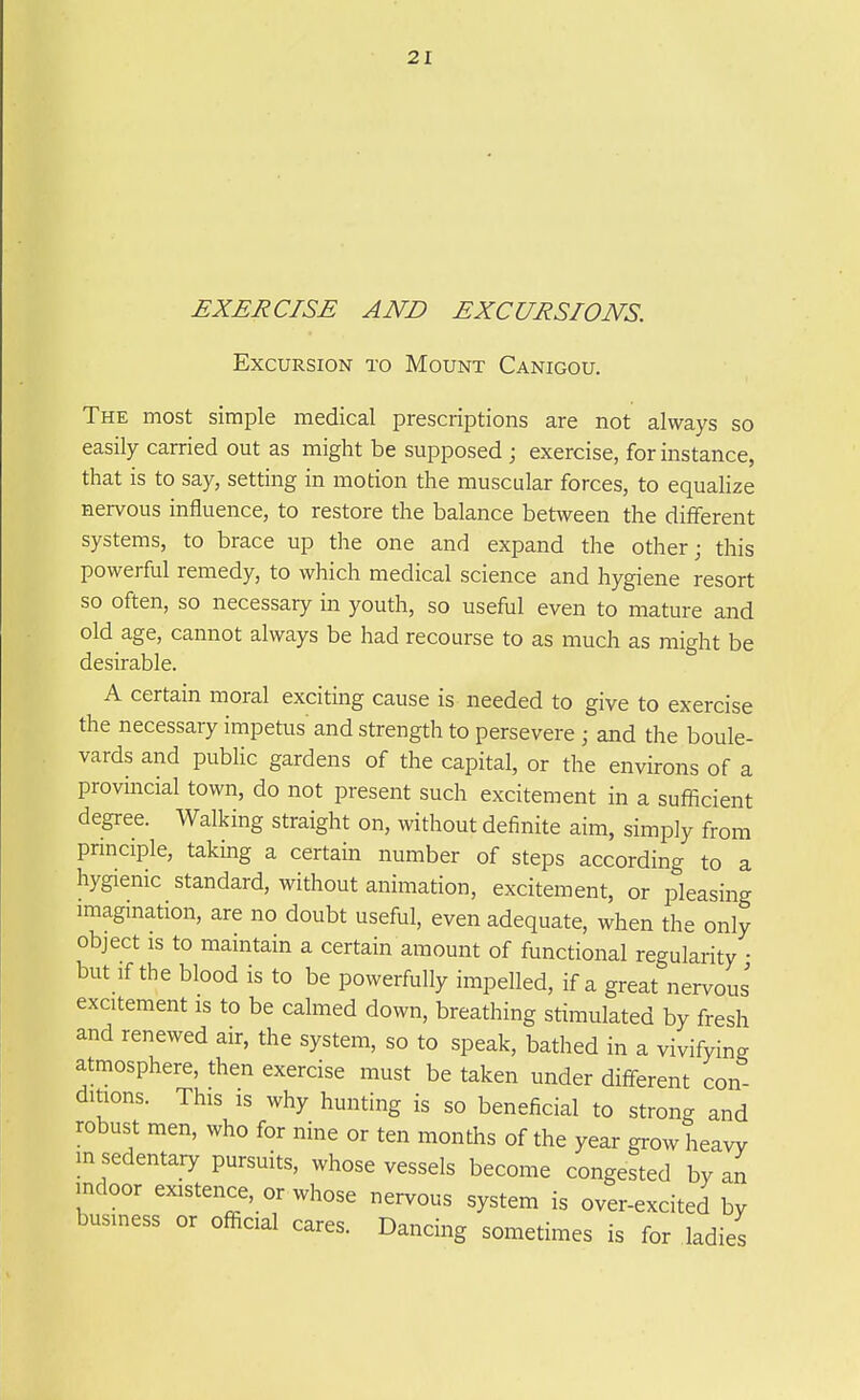 EXERCISE AND EXCURSIONS. Excursion to Mount Canigou. The most simple medical prescriptions are not always so easily carried out as might be supposed ; exercise, for instance, that is to say, setting in motion the muscular forces, to equalize nervous influence, to restore the balance between the different systems, to brace up the one and expand the other; this powerful remedy, to which medical science and hygiene resort so often, so necessary in youth, so useful even to mature and old age, cannot always be had recourse to as much as might be desirable. A certain moral exciting cause is needed to give to exercise the necessary impetus and strength to persevere ; and the boule- vards and public gardens of the capital, or the environs of a provincial town, do not present such excitement in a sufficient degree. Walking straight on, without definite aim, simply from pnnciple, taking a certain number of steps according to a hygienic standard, without animation, excitement, or pleasing imagmation, are no doubt useful, even adequate, when the only object IS to maintain a certain amount of functional regularity ■ but If the blood is to be powerfully impelled, if a great nervous excitement is to be calmed down, breathing stimulated by fresh and renewed air, the system, so to speak, bathed in a vivifying atmosphere, then exercise must be taken under different con- ditions. This is why hunting is so beneficial to strong and robust men, who for nine or ten months of the year grow heavy in sedentary pursuits, whose vessels become congested by an indoor existence, or whose nervous system is over-excited by business or official cares. Dancing sometimes is for ladies