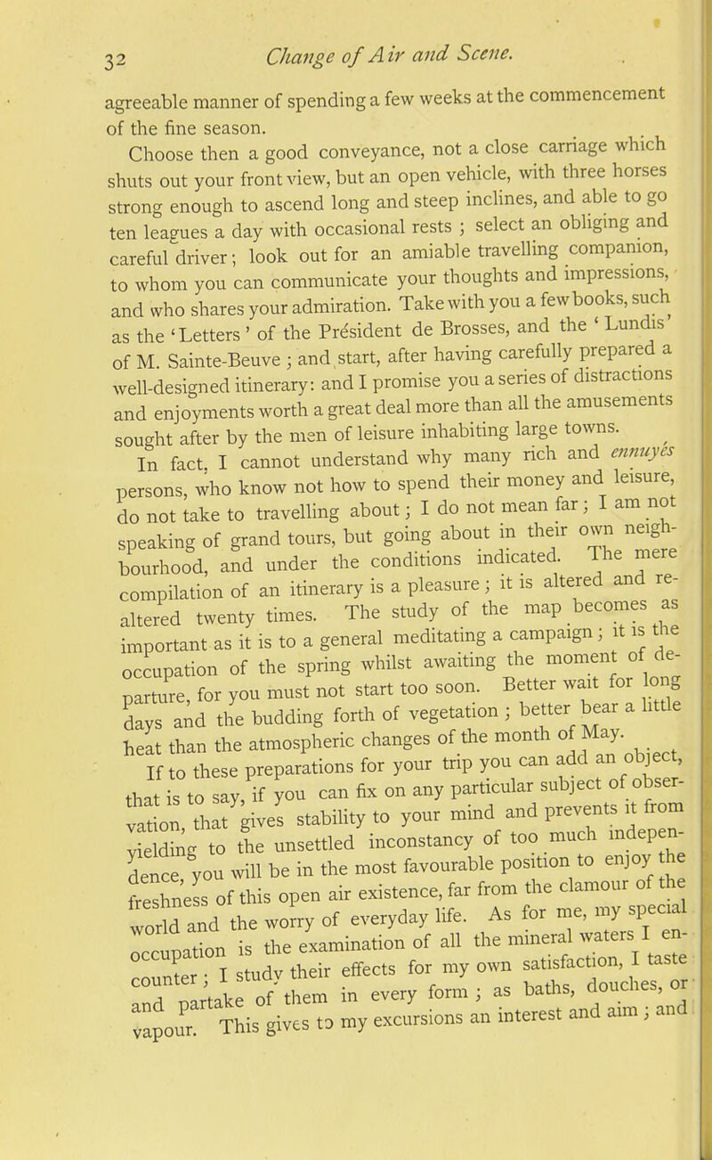 agreeable manner of spending a few weeks at the commencement of the fine season. Choose then a good conveyance, not a close carriage which shuts out your front view, but an open vehicle, with three horses strong enough to ascend long and steep inclines, and able to go ten leagues a day with occasional rests ; select an obligmg and careful driver; look out for an amiable traveUing companion, to whom you can communicate your thoughts and impressions and who shares your admiration. Take with you a fewbooks, such as the 'Letters ' of the President de Brosses, and the ' Lundis of M. Sainte-Beuve ; and start, after having carefully prepared a well-designed itinerary: and I promise you a series of distractions and enjoyments worth a great deal more than all the amusements sought after by the men of leisure inhabiting large towns. ^ In fact I cannot understand why many rich and ennuyes persons, who know not how to spend their money and leisure do not take to travelling about; I do not mean far; I am not speaking of grand tours, but going about in their ovvn neigh- bourhood, and under the conditions indicated. Ihe mere compilation of an itinerary is a pleasure; it is altered and re- altered twenty times. The study of the map becomes as important as it is to a general meditating a campaign; it is the occupation of the spring whilst awaiting the momen of de- TaJture for you must not start too soon. Better wait for long dayra;d the budding forth of vegetation ; better bear a little heat than the atmospheric changes of the month of May. If o these preparations for your trip you can add an ob3ect, tha i^°to say, if you can fix on any particular subject of obser- ve on th fgivel stability to your mind and prevents it from I ding to the unsettled inconstancy of too much indepen^ dence you will be in the most favourable position to enjoy he freshnels of this open air existence, far from the clamour of th worid and the worry of everyday life. As for me, my special rcctpat^n is the examination of all the mineral waters I en^ nlr I studv their eff-ects for my own satisfaction, I taste T^lColLr. in every form; as baths, douches, or :;our Mes to my excursions an interest and aim; and