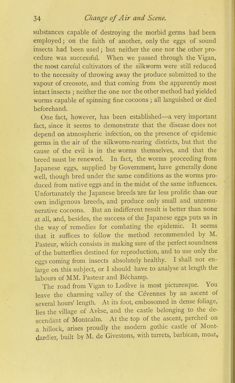 substances capable of destroying the morbid germs had been employed; on the faith of another, only the eggs of sound insects had been used ; but neither the one nor the other pro- cedure was successful. When we passed through the Vigan, the most careful cultivators of the silkworm were still reduced to the necessity of throwing away the produce submitted to the vapour of creosote, and that coming from the apparently most intact insects ; neither the one nor the other method had yielded worms capable of spinning fine cocoons ; all languished or died beforehand. One fact, however, has been established—a ver)- important fact, since it seems to demonstrate that the disease does not depend on atmospheric infection, on the presence of epidemic germs in the air of the silkworm-rearing districts, but that the cause of the evil is in the worms themselves, and that the breed must be renewed. In fact, the worms proceeding from Japanese eggs, supplied by Government, have generally done well, though bred under the same conditions as the worms pro- duced froni native eggs and in the midst of the same influences. Unfortunately the Japanese breeds ure far less prolific than our own indigenous breeds, and produce only small and unremu- nerative cocoons. But an indifferent result is better than none at all, and, besides, the success of the Japanese eggs puts us in the way of remedies for combating the epidemic. It seems that it suffices to follow the method recommended by M. Pasteur, which consists in making sure of the perfect soundness of the butterflies destined for reproduction, and to use only the eggs coming from insects absolutely healthy. I shall not en- large on this subject, or I should have to analyse at length the labom-s of MM. Pasteur and Be'champ. The road from Vigan to Lodeve is most picturesque. You leave the charming valley of the Ce'vennes by an ascent of several hours' length. At its foot, embosomed in dense foliage, lies the village of Avfese, and the castle belonging to the de- scendant of Montcalm. At the top of the ascent, perched on a hillock, arises proudly the modern gothic castle of Mont- dardier, built by M. de Givestons, with tuiTets, barbican, moat.