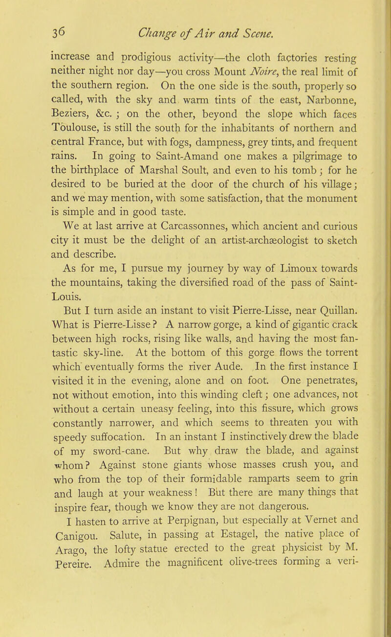 increase and prodigious activity—the cloth factories resting neither night nor day—you cross Mount Noire, the real limit of the southern region. On the one side is the south, properly so called, with the sky and warm tints of the east, Narbonne, Beziers, &c. ; on the other, beyond the slope which faces Toulouse, is still the south for the inhabitants of northern and central France, but with fogs, dampness, grey tints, and frequent rains. In going to Saint-Amand one makes a pilgrimage to the birthplace of Marshal Soult, and even to his tomb; for he desired to be buried at the door of the church of his village; and we may mention, with some satisfaction, that the monument is simple and in good taste. We at last arrive at Carcassonnes, which ancient and curious city it must be the delight of an artist-arch^ologist to sketch and describe. As for me, I pursue my journey by way of Limoux towards the mountains, taking the diversified road of the pass of Saint- Louis. But I turn aside an instant to visit Pierre-Lisse, near Quillan. What is Pierre-Lisse ? A narrow gorge, a kind of gigantic crack between high rocks, rising like walls, and having the most fan- tastic sky-line. At the bottom of this gorge flows the torrent which' eventually forms the river Aude. In the first instance I visited it in the evening, alone and on foot. One penetrates, not without emotion, into this vrinding cleft; one advances, not without a certain uneasy feeling, into this fissure, which grows constantly narrower, and which seems to threaten you with speedy suffocation. In an instant I instinctively drew the blade of my sword-cane. But why draw the blade, and against whom? Against stone giants whose masses crush you, and who from the top of their formidable ramparts seem to grin and laugh at your weakness ! Biit there are many things that inspire fear, though we know they are not dangerous. I hasten to arrive at Perpignan, but especially at Vemet and Canigou. Salute, in passing at Estagel, the native place of Arago, the lofty statue erected to the great physicist by M. Pereire. Admire the magnificent olive-trees forming a veri-