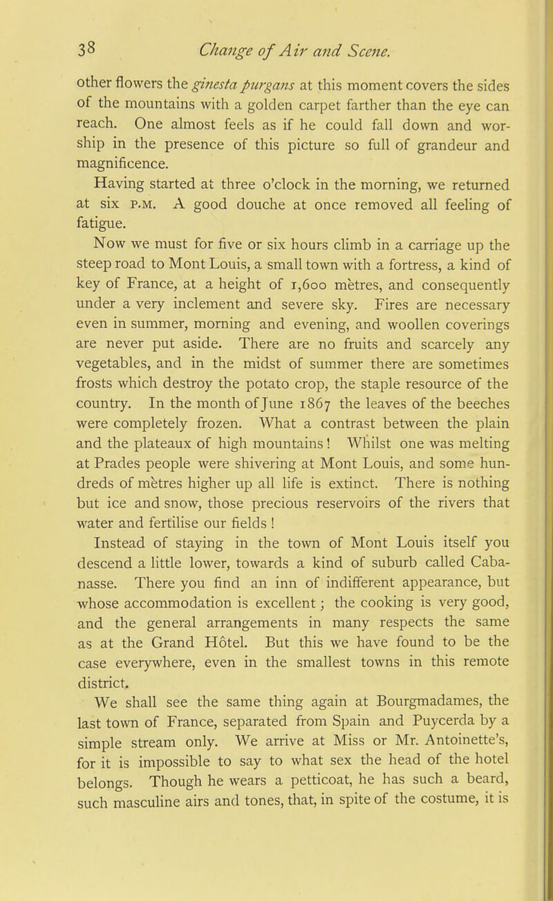 other flowers the ginesta piirgans at this moment covers the sides of the mountains with a golden carpet farther than the eye can reach. One almost feels as if he could fall down and wor- ship in the presence of this picture so full of grandeur and magnificence. Having started at three o'clock in the morning, we returned at six P.M. A good douche at once removed all feeling of fatigue. Now we must for five or six hours climb in a carriage up the steep road to Mont Louis, a small town with a fortress, a kind of key of France, at a height of i,6oo metres, and consequently under a very inclement and severe sky. Fires are necessary even in summer, morning and evening, and woollen coverings are never put aside. There are no fruits and scarcely any vegetables, and in the midst of summer there are sometimes frosts which destroy the potato crop, the staple resource of the country. In the month of June 1867 the leaves of the beeches were completely frozen. What a contrast between the plain and the plateaux of high mountains! Whilst one was melting at Prades people were shivering at Mont Louis, and some hun- dreds of metres higher up all life is extinct. There is nothing but ice and snow, those precious reservoirs of the rivers that water and fertilise our fields ! Instead of staying in the town of Mont Louis itself you descend a little lower, towards a kind of suburb called Caba- nasse. There you find an inn of indifferent appearance, but whose accommodation is excellent; the cooking is very good, and the general arrangements in many respects the same as at the Grand Hotel. But this we have found to be the case everywhere, even in the smallest towns in this remote district. We shall see the same thing again at Bourgmadames, the last town of France, separated from Spain and Puycerda by a simple stream only. We arrive at Miss or Mr. Antoinette's, for it is impossible to say to what sex the head of the hotel belongs. Though he wears a petticoat, he has such a beard, such masculine airs and tones, that, in spite of the costume, it is