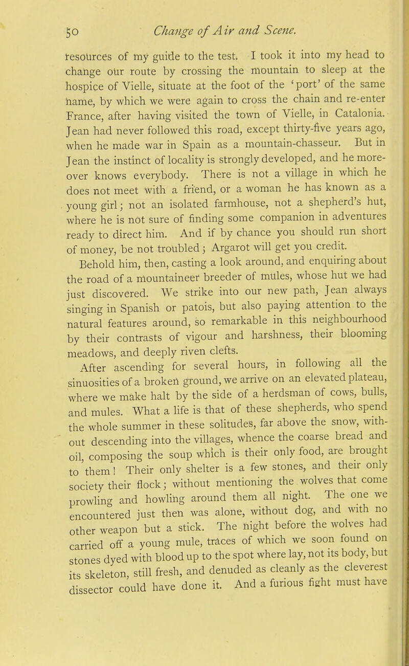 tesources of my guide to the test. I took it into my head to change our route by crossing the mountain to sleep at the hospice of Vielle, situate at the foot of the 'port' of the same hame, by which we were again to cross the chain and re-enter France, after having visited the town of Vielle, in Catalonia. Jean had never followed this road, except thirty-five years ago, when he made war in Spain as a mountain-chasseur. But in Jean the instinct of locality is strongly developed, and he more- over knows everybody. There is not a village in which he does not meet with a friend, or a woman he has known as a young girl; not an isolated farmhouse, not a shepherd's hut, where he is not sure of finding some companion in adventures ready to direct him. And if by chance you should run short of money, be not troubled j Argarot will get you credit. Behold him, then, casting a look around, and enquiring about the road of a mountaineer breeder of mules, whose hut we had just discovered. We strike into our new path, Jean always singing in Spanish or patois, but also paying attention to the natural features around, so remarkable in this neighbourhood by their contrasts of vigour and harshness, their blooming meadows, and deeply riven clefts. After ascending for several hours, in following all the sinuosities of a brokeii ground, we arrive on an elevated plateau, where we make halt by the side of a herdsman of cows, bulls, and mules. What a life is that of these shepherds, who spend the whole summer in these solitudes, far above the snow, with- out descending into the villages, whence the coarse bread and oil, composing the soup which is their only food, are brought to 'them! Their only shelter is a few stones, and their only society their flock; vvithout mentioning the wolves that come prowhng and howling around them all night. The one we encountered just then was alone, without dog, and with no other weapon but a stick. The night before the wolves had carried off a young mule, traces of which we soon found on stones dyed with blood up to the spot where lay, not its body, but its skeleton, still fresh, and denuded as cleanly as the cleverest dissector could have done it. And a furious fight must have