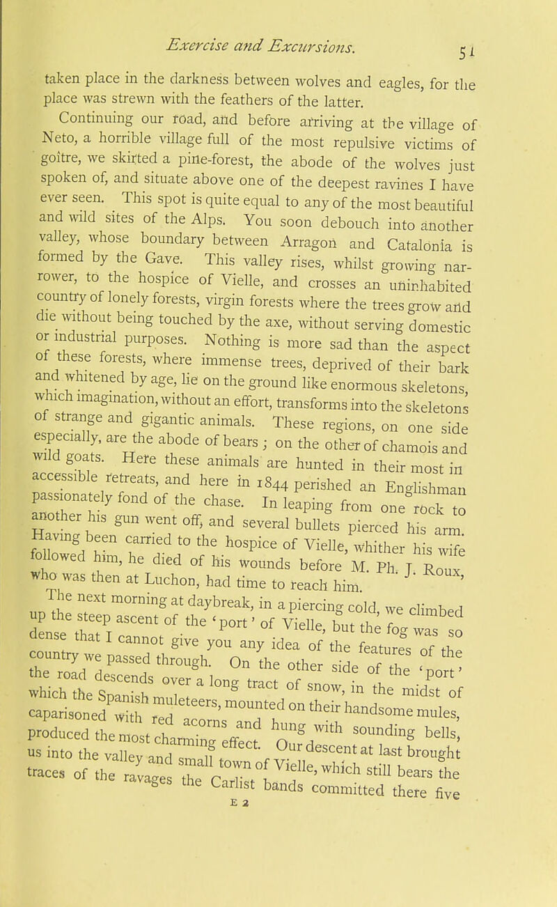 taken place in the darkness between wolves and eagles, for the place was strewn with the feathers of the latter. Continuing our road, and before arriving at the village of Neto, a horrible village full of the most repulsive victims of goitre, we skirted a pine-forest, the abode of the wolves just spoken of, and situate above one of the deepest ravines I have ever seen. This spot is quite equal to any of the most beautiful and >vild sites of the Alps. You soon debouch into another valley, whose boundary between Arragon and Catalonia is formed by the Gave. This valley rises, whilst growing nar- rower, to the hospice of Vielle, and crosses an uninhabited country of lonely forests, virgin forests where the trees grow and die ^vithout being touched by the axe, without serving domestic or industrial purposes. Nothing is more sad than the aspect of these forests, where immense trees, deprived of their bark and whitened by age, he on the ground like enormous skeletons which imagmation, without an effort, transforms into the skeletons of strange and gigantic animals. These regions, on one side especially, are the abode of bears ; on the other of chamois and wild goats. Here these animals' are hunted in their most in accessible retreats, and here in 1844 perished an Englishman passionately fond of the chase. In leaping from one'ro k to another his gun went off, and several bullets pierced his arm Having been carried to the hospice of Vielle, whither his w^e Mowed him, he died of his wounds before M. Ph J Roux Who was then at Luchon, had time to reach him. ^' ' The next morning at daybreak, in a piercing cold we climbed dentM7l th;;; wfs o dense that I cannot give you any idea of the features of tZ country we passed through. On the other side of The W caparisoned w f rd ft' ° ^^^ ^^^^^^ -^^es, produced tt^st cltr^i^reff:: aV'' ^'^^ us into the valley and t . ^''^ ^^^^ ^'^''S^^' traces of the rlvag^^ trcr. ' ^^^ avages the Carhst bands committed there five