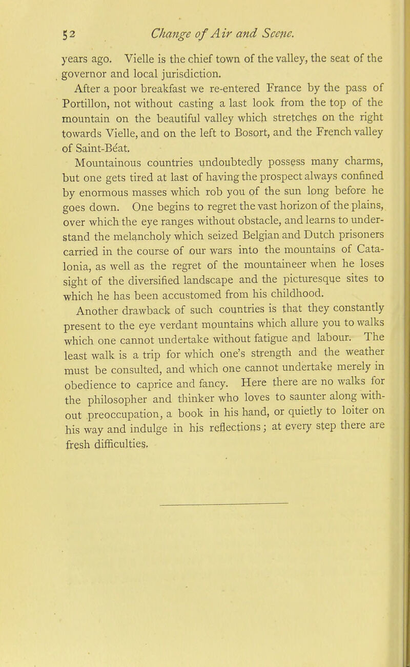 years ago. Vielle is the chief town of the valley, the seat of the governor and local jurisdiction. After a poor breakfast we re-entered France by the pass of Portillon, not without casting a last look from the top of the mountain on the beautiful valley which stretches on the right towards Vielle, and on the left to Bosort, and the French valley of Saint-Beat. Mountainous countries undoubtedly possess many charms, but one gets tired at last of having the prospect always confined by enormous masses which rob you of the sun long before he goes down. One begins to regret the vast horizon of the plains, over which the eye ranges wthout obstacle, and learns to under- stand the melancholy which seized Belgian and Dutch prisoners carried in the course of our wars into the mountains of Cata- lonia, as well as the regi-et of the mountaineer when he loses sight of the diversified landscape and the picturesque sites to which he has been accustomed from his childhood. Another drawback of such countries is that they constantly present to the eye verdant mountains which allure you to walks which one cannot undertake without fatigue and labour. The least walk is a trip for which one's strength and the weather must be consulted, and which one cannot undertake merely in obedience to caprice and fancy. Here there are no walks for the philosopher and thinker who loves to saunter along with- out preoccupation, a book in his hand, or quietly to loiter on his way and indulge in his reflections; at every step there are fresh difficulties.
