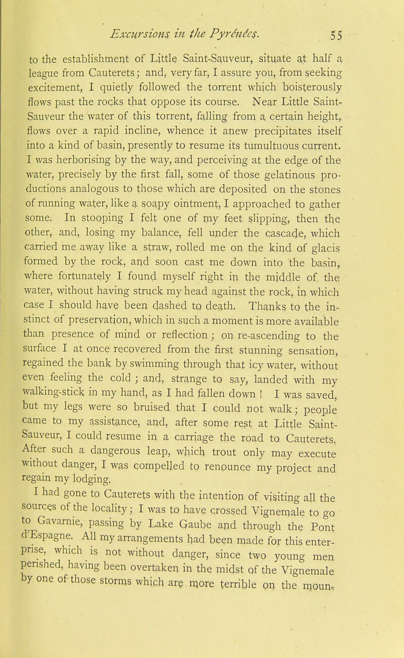 to the establishment of Little Saint-Sauveur, situate at half a league from Cauterets; and, very far, I assure you, from seeking excitement, I quietly followed the torrent which boisterously flows past the roqks that oppose its course. Near Little Saint- Sauveur the water of this torrent, falling from a certain height, flows over a rapid incline, whence it anew precipitates itself into a kind of basin, presently to resume its tumultuous current. I was herborising by the way, and perceiving at the edge of the water, precisely by the first fall, some of those gelatinous pro- ductions analogous to those which are deposited on the stones of running water, like a soapy ointment, I approached to gather some. In stooping I felt one of my feet slipping, then the other, and, losing niy balance, fell under the cascade, which carried me away like a straw, rolled me on the kind of glacis formed by the rock, and soon cast me down into the basin, where fortunately I found myself right in the middle of. the water, without having struck my head against the rock, in which case I should have been dashed to death. Thanks to the in- stinct of preservation, which in such a moment is more available than presence of mind or reflection; on re-ascending to the surface I at once recovered from the first stunning sensation, regained the bank by swimming through that icy water, without even feeling the cold ; and, strange to say, landed with my walking-stick in my hand, as I had fallen down ! I was saved, but my legs were so bruised that I could not walk; people came to my assistance, and, after some regt at Little Saint- Sauveur, I could resume in a carriage the road to Cauterets. After such a dangerous leap, which trout only may execute without danger, I was compelled to renounce my project and regain my lodging. I had gone to Cauterets with the intention of visiting all the sources of the locality; I was to have crosged Vignemale to go to Gavamie, passing by Lake Gaube and through the Pont d'Espagne. All my arrangements had been made for this enter- prise, which is not without danger, since two young men penshed, having been overtaken in the midst of the Vignemale by one of those storms which are . more terrible on the moun-