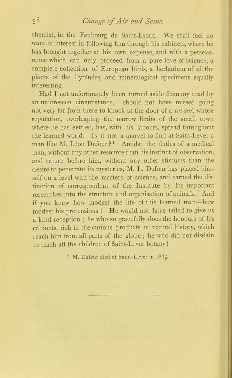 chemist, in the Faubourg de Saint-Esprit. We shall feel no want of interest in following him through his cabinets, where he has brought together at his own expense, and with a perseve- rance which can only proceed from a pure love of science, a complete collection of European birds, a herbarium of all the plants of the Pyrdn^es, and mineralogical specimens equally interesting. Had I not unfortunately been turned aside from my road by an unforeseen circumstance, I should not have missed going not very far from there to knock at the door of a, savant, whose reputation, overleaping the narrow limits of the small town where he has settled, has, with his labours, spread throughout the learned world. Is it not a marvel to find at Saint-Lever a man like M. Leon Dufour?^ Amidst the duties of a medical man, without any other resource than his instinct of observation, and nature before him, without any other stimulus than the desire to penetrate its mysteries, M. L. Dufour has placed him- self on a level with the masters of science, and earned the dis- tinction of correspondent of the Institute by his important researches into the structure and organisation of animals. And if you knew how modest the life of this learned man—how modest his pretensions ! He would not have failed to give us a kind reception : he who so gracefully does the honours of his cabinets, rich in the curious products of natural history, which reach him from all parts of the globe ; he who did not disdain to teach all the children of Saint.Lever botany! ' M. Dufour died at Saint-Lever in 1865.