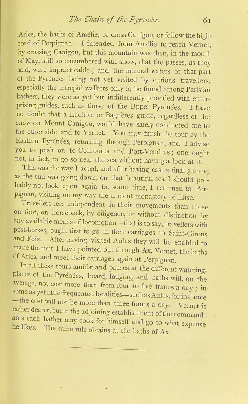 Aries, the baths of Amdhe, or cross Canigou, or follow the high- road of Perpignan. I intended from Amelie to reach Vernet, by crossing Canigou, but this mountain was then, in the month of May, still so encumbered with snow, that the passes, as they said, were impracticable ; and the mineral waters of that part of the Pyre'ne'es being not yet visited by curious travellers, especially the intrepid walkers only to be found among Parisian bathers, they were as yet but indifferently provided with enter- prising guides, such as those of the Upper Pyre'ne'es. I have no doubt that a Luchon or Bagneres guide, regardless of the snow on Mount Canigou, would have safely conducted me to the other side and to Vernet. You m^y finish the tour by the Eastern Pyre'ne'es, returning through Perpigiian, and I advise you to push on to Colhoures and Pgrt-Vendres; one ought not, in fact, to go so near the sea without having a look at it. This was the way I acted, and after having cast a fina,l glance, as the sun was going down, on that beautiful sea I should pro- bably not look upon agj^in for some time, I returned to Per- pignan, visiting on my way the ancient monastery of Elise. Travellers less independent in their movements than those on foot, on horseback, by diligence, or without distinction by any available means of locomotion—that is to say, travellers with post-horses, ought first to go in their carriages to Saint-Girons and Foix. After having visited Aulus they will be enabled to make the tour I have pointed but through Ax, Vernet, the baths of Aries, and meet their carriages again at Perpignan. In all these tours amidst and pauses at the different wqterincr- places of the Pyrdndes, board, lodging, and baths will, on the average, not cost more than from four to five francs ^ day • in some as yet little-frequented localities-such as Aulus, for instance -the cost will not be more than three francs a day. Vernet is rather dearer, but in the adjoining establishment of the command- ■ he like. T?''' ^'^'^'^ g° what expense ne likes. The same rule obtains at the baths of Ax.