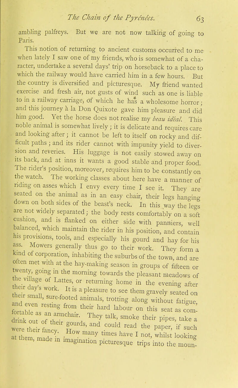 ambling palfreys. But we are not now talking of going to Paris. This notion of returning to ancient customs occurred to me when lately I saw one of my friends, who is somewhat of a cha- racter, undertake a sevefal days' trip on horseback to a place to which the railway would have carried him in a few hours. But the country is diversified and picturesque. My friend wanted exercise arid fresh air, not gusts of wind such aS one is liable to in a railway carriage, df which he has a wholesome horror; and this journey k la Don Quixote gave him pleasure and did him good. Yet the horse does not realise my beau ideal. This noble animal is somewhat lively; it is delicate and requires care and looking after; it cannot be left to itself on rocky and dif- ficult paths ; and its rider cannot with impunity yield to diver- sion and reveries. His luggage is not easily stowed away on Its back, and at inns it wants a good stable and proper food. The rider's position, moreover, requires him to be constantly on the watch. The working classes about here have a manner of riding on asses which I envy every time I see it. They are seated on the animal as in an easy chair, their legs hanging down on both sides of the beast's neck. In this way the legs are not widely separated; the body rests comfortably on a soft cushion, and is flanked on either side with panniers well balanced, which maintain the rider in his posirion, and contain his provisions, tools, and especially his gourd and hay for his ass. Mowers generally thus go to their work. They form a kind of corporation, inhabiting the suburbs of the town, and are often met with at the hay-making season in groups of fifteen or twenty, going m the morning towards the pleasant meadows of he vil age of Lattes, or returning home in the evening after he si;, T'V \ ^ P^^^^'^^ g-vely seated on their small, sure-footed animals, trotting along without fatigue and even resting from their hard labour on this seat as com ^^i:::i:r^'''\ ^^^^ ^^^^^ p-p-, take a were t, T '' '''' P^P^' ^^^^ ^t Zem j2^^  ^'^ ^^^^ ^^^^^ I -hil^t looking them, made m imagination picturesque trips into the moun