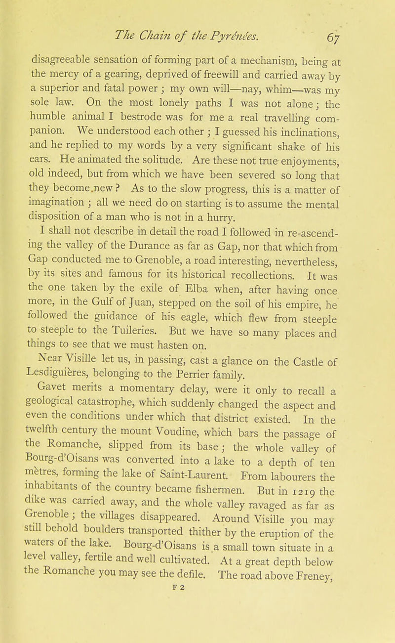 disagreeable sensation of forming part of a mechanism, being at the mercy of a gearing, deprived of freewill and carried away by a superior and fatal power ; my own will—nay, whim—was my sole law. On the most lonely paths I was not alone; the humble animal I bestrode was for me a real travelling com- panion. We understood each other ; I guessed his inclinations, and he replied to my words by a very significant shake of his ears. He animated the solitude. Are these not true enjoyments, old indeed, but from which we have been severed so long that they become .new ? As to the slow progress, this is a matter of imagination ; all we need do on starting is to assume the mental disposition of a man who is not in a hurry. I shall not describe in detail the road I followed in re-ascend- ing the valley of the Durance as far as Gap, nor that which from Gap conducted me to Grenoble, a road interesting, nevertheless, by its sites and famous for its historical recollections. It was the one taken by the exile of Elba when, after having once more, in the Gulf of Juan, stepped on the soil of his empire, he followed the guidance of his eagle, which flew from steeple to steeple to the Tuileries. But we have so many places and things to see that we must hasten on. Near Visille let us, in passing, cast a glance on the Castle of Lesdiguieres, belonging to the Perrier family. Gavet merits a momentary delay, were it only to recall a geological catastrophe, which suddenly changed the aspect and even the conditions under which that district existed. In the twelfth century the mount Voudine, which bars the passage of the Romanche, slipped from its base; the whole valley of Bourg-d'Oisans was converted into a lake to a depth of ten metres, forming the lake of Saint-Laurent. From labourers the mhabitants of the country became fishermen. But in 1219 die dike was carried away, and the whole valley ravaged as far as Grenoble; the villages disappeared. Around Visille you may still behold boulders transported thither by the eruption of the waters of the lake. Bourg-d'Oisans is a small town situate in a level valley, fertile and well cultivated. At a great depth below the Romanche you may see the defile. The road above Freney, F 2