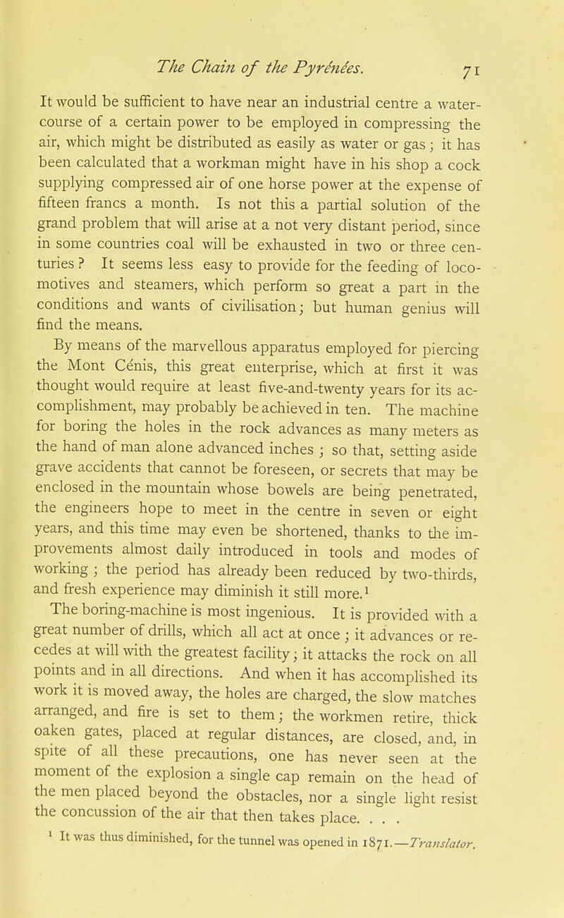 It would be sufficient to have near an industrial centre a water- course of a certain power to be employed in compressing the air, which might be distributed as easily as water or gas; it has been calculated that a workman might have in his shop a cock supplying compressed air of one horse power at the expense of fifteen francs a month. Is not this a partial solution of the grand problem that will arise at a not very distant period, since in some countries coal will be exhausted in two or three cen- turies ? It seems less easy to provide for the feeding of loco- motives and steamers, which perform so great a part in the conditions and wants of civihsarion; but human genius will find the means. By means of the marvellous apparatus employed for piercing the Mont Cdnis, this great enterprise, which at first it was thought would require at least five-and-twenty years for its ac- complishment, may probably be achieved in ten. The machine for boring the holes in the rock advances as many meters as the hand of man alone advanced inches ; so that, setting aside grave accidents that cannot be foreseen, or secrets that may be enclosed in the mountain whose bowels are being penetrated, the engineers hope to meet in the centre in seven or eight years, and this time may even be shortened, thanks to tlie im- provements almost daily introduced in tools and modes of working ; the period has already been reduced by two-thirds, and fresh experience may diminish it still more.^ The boring-machine is most ingenious. It is provided with a great number of drills, which all act at once ; it advances or re- cedes at will with the greatest facihty; it attacks the rock on all points and in all directions. And when it has accomplished its work it is moved away, the holes are charged, the slow matches arranged, and fire is set to them; the workmen retire, thick oaken gates, placed at regular distances, are closed, and, in spite of all these precautions, one has never seen at the moment of the explosion a single cap remain on the head of the men placed beyond the obstacles, nor a single light resist the concussion of the air that then takes place. ' It was thus diminished, for the tunnel was opened in i^-ji.—Transhtor.