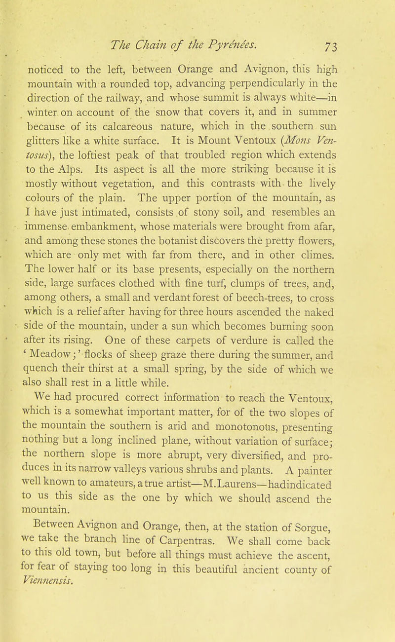 noticed to the left, between Orange and Avignon, this high mountain wdth a rounded top, advancing perpendicularly in the direction of the railway, and whose summit is always white—in winter on account of the snow that covers it, and in summer because of its calcareous nature, which in the southern sun glitters like a white surface. It is Mount Ventoux {Mons Veti- tosus), the loftiest peak of that troubled region which extends to the Alps. Its aspect is all the more striking because it is mostly without vegetation, and this contrasts with the lively colours of the plain. The upper portion of the mountain, as I have just intimated, consists of stony soil, and resembles an immense embankment, whose materials were brought from afar, and among these stones the botanist discovers the pretty flowers, which are only met with far from there, and in other climes. The lower half or its base presents, especially on the northern side, large surfaces clothed with fine turf, clumps of trees, and, among others, a small and verdant forest of beech-trees, to cross which is a relief after having for three hours ascended the naked side of the mountain, under a sun which becomes burning soon after its rising. One of these carpets of verdure is called the ' Meadow j' flocks of sheep graze there during the summer, and quench their thirst at a small spring, by the side of which we also shall rest in a littie while. We had procured correct information to reach the Ventoux, which is a somewhat important matter, for of the two slopes of the mountain the southern is arid and monotonous, presenting nothing but a long inclined plane, without variation of surface; the northern slope is more abrupt, very diversified, and pro- duces in its narrow valleys various shrubs and plants. A painter well known to amateurs, a true artist—M.Laurens—hadindicated to us this side as the one by which we should ascend the mountain. Between Avignon and Orange, then, at the station of Sorgue, we take the branch line of Carpentras. We shall come back to this old town, but before all things must achieve the ascent, for fear of staying too long in this beautiful ancient county of Viennensis.