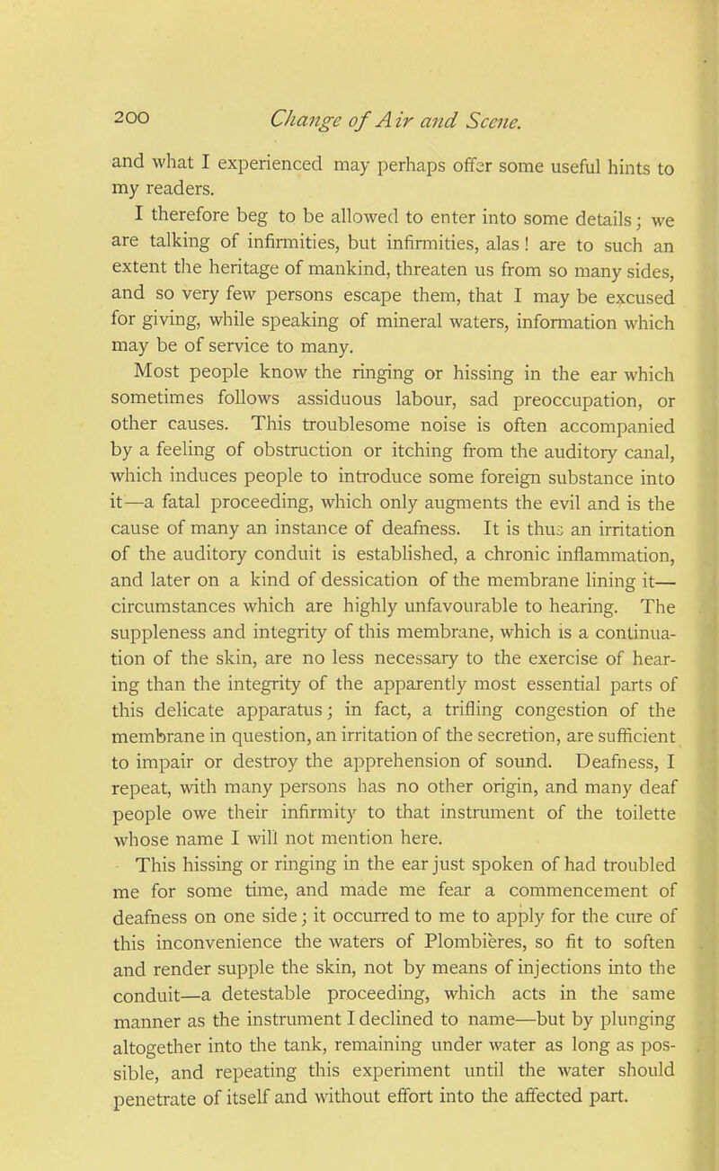 and what I experienced may perhaps ofifer some useful hints to my readers. I therefore beg to be allowed to enter into some details; we are talking of infirmities, but infirmities, alas! are to such an extent tlie heritage of mankind, threaten us from so many sides, and so very few persons escape them, that I may be excused for giving, while speaking of mineral waters, information which may be of service to many. Most people know the ringing or hissing in the ear which sometimes follows assiduous labour, sad preoccupation, or other causes. This troublesome noise is often accompanied by a feeling of obstruction or itching from the auditory canal, which induces people to introduce some foreign substance into it—a fatal proceeding, which only augments the evil and is the cause of many an instance of deafness. It is thu;; an irritation of the auditory conduit is established, a chronic inflammation, and later on a kind of dessication of the membrane lining it— circumstances which are highly unfavourable to hearing. The suppleness and integrity of this membrane, which is a continua- tion of the skin, are no less necessary to the exercise of hear- ing than the integrity of the apparently most essential parts of this delicate apparatus; in fact, a trifling congestion of the membrane in question, an irritation of the secretion, are sufficient to impair or destroy the apprehension of sound. Deafness, I repeat, with many persons has no other origin, and many deaf people owe their infirmity to that instrument of the toilette whose name I will not mention here. This hissing or ringing in the ear just spoken of had troubled me for some time, and made me fear a commencement of deafness on one side; it occurred to me to apply for the cure of this inconvenience the waters of Plombieres, so fit to soften and render supple the skin, not by means of injections into the conduit—a detestable proceeding, which acts in the same manner as the instrument I declined to name—but by plunging altogether into tlie tank, remaining under water as long as pos- sible, and repeating this experiment until the water should penetrate of itself and without effort into die affected part.