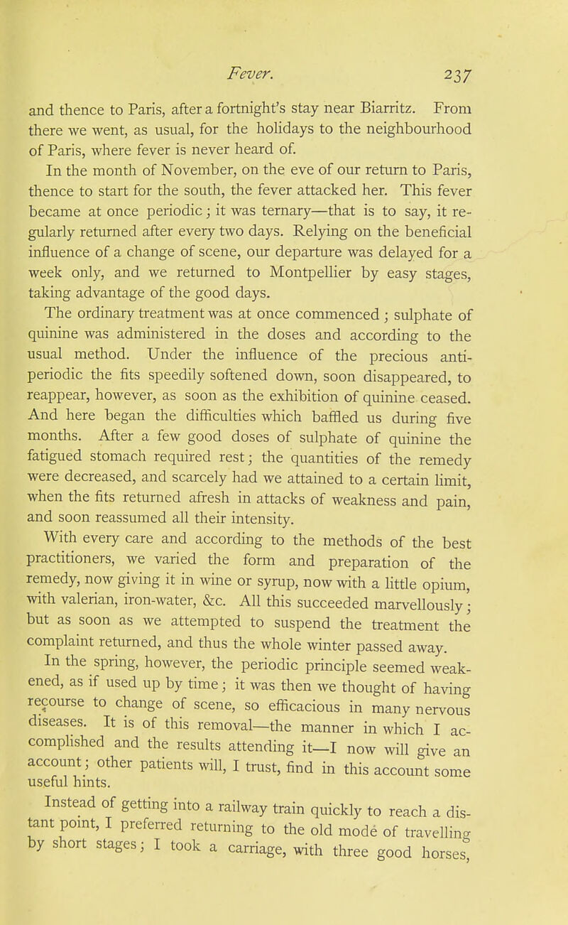 and thence to Paris, after a fortnight's stay near Biarritz. From there we went, as usual, for the hohdays to the neighbourhood of Paris, where fever is never heard of In the month of November, on the eve of our return to Paris, thence to start for the south, the fever attacked her. This fever became at once periodic; it was ternary—that is to say, it re- gularly returned after every two days. Relying on the beneficial influence of a change of scene, oiu: departure was delayed for a week only, and we returned to Montpellier by easy stages, taking advantage of the good days. The ordinary treatment was at once commenced ; sulphate of quinine was administered in the doses and according to the usual method. Under the influence of the precious anti- periodic the fits speedily softened down, soon disappeared, to reappear, however, as soon as the exhibition of quinine ceased. And here began the difficulties which baffled us during five months. After a few good doses of sulphate of quinine the fatigued stomach required rest; the quantities of the remedy were decreased, and scarcely had we attained to a certain limit, when the fits returned afresh in attacks of weakness and pain, and soon reassumed all their intensity. With every care and according to the methods of the best practitioners, we varied the form and preparation of the remedy, now giving it in wine or syrup, now with a littie opium, with valerian, iron-water, &c. All this succeeded marvellously; but as soon as we attempted to suspend the treatment the complaint returned, and thus the whole winter passed away. In the spring, however, the periodic principle seemed weak- ened, as if used up by time; it was then we thought of having recourse to change of scene, so eflicacious in many nervous diseases. It is of this removal—the manner in which I ac- complished and the results attending it—I now will give an account; other patients will, I trust, find in this account some useful hints. Instead of getting into a railway train quickly to reach a dis- tant pomt, I preferred returning to the old mode of travelling by short stages; I took a carriage, with three good horses