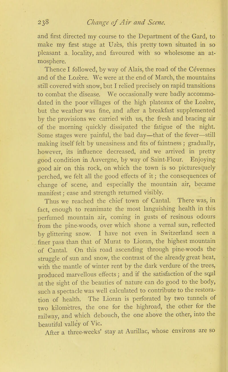 and first directed my course to the Department of the Gard, to make my first stage at Uzes, this pretty town situated in so pleasant a locaHty, and favoured with so wholesome an at- mosphere. Thence I followed, by way of Alais, the road of the Cdvennes and of the Loz^re. We were at the end of March, the mountains still covered with snow, but I relied precisely on rapid transitions to combat the disease. We occasionally were badly accommo- dated in the poor villages of the high plateaux of the Lozere, but the weather was fine, and after a breakfast supplemented by the provisions we carried with us, the fresh and bracing air of the morning quickly dissipated the fatigue of the night. Some stages were painful, the bad day—that of the fever—still making itself felt by uneasiness and fits of faintness ; gradually, however, its influence decreased, and we arrived in pretty good condition in Auvergne, by way of Saint-Flour. Enjoying good air on this rock, on which the town is so picturesquely perched, we felt all the good efiects of it; the consequences of change of scene, and especially the mountain air, became manifest; ease and strength returned visibly. Thus we reached the chief town of Cantal. There was, in fact, enough to reanimate the most languishing health in this perfumed mountain air, coming in gusts of resinous odours from the pine-woods, over which shone a vernal sun, reflected by glittering snow. I have not even in Switzerland seen a finer pass than that of Murat to Lioran, the highest mountain of Cantal. On this road ascending through pine-woods the struggle of sun and snow, the contrast of the already great heat, with the mantle of wnter rent by the dark verdure of the trees, produced marvellous effects; and if the satisfaction of the sq,ul at the sight of the beauties of nature can do good to the body, such a spectacle was well calculated to contribute to the restora- tion of health. The Lioran is perforated by two tunnels of two kilometres, the one for the highroad, the other for the railway, and which debouch, the one above the other, into the beautiful valley of Vic. After a three-weeks' stay at Aurillac, whose environs are so