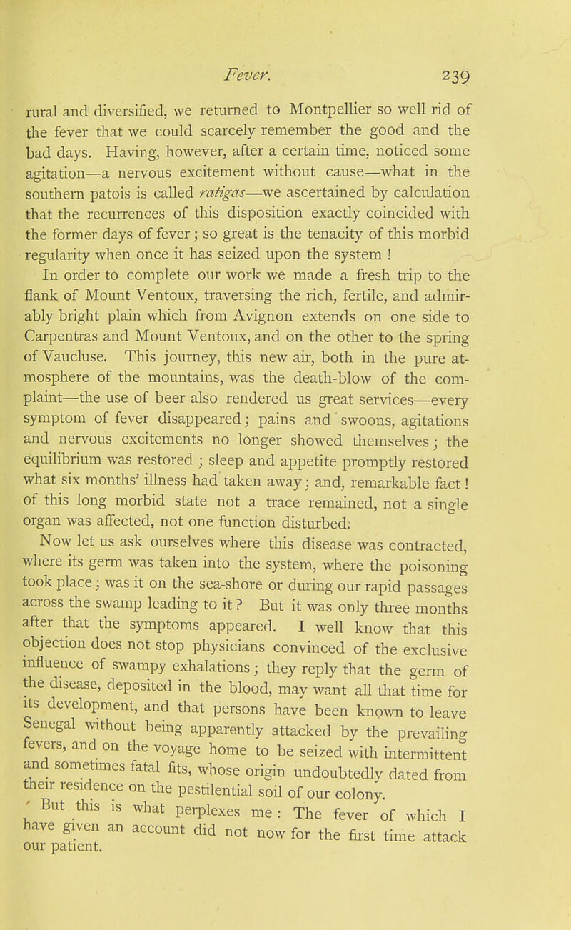 rural and diversified, we returned to Montpellier so well rid of the fever that we could scarcely remember the good and the bad days. Having, however, after a certain time, noticed some agitation—a nervous excitement without cause—what in the southern patois is called ratigas—we ascertained by calculation that the recurrences of this disposition exactly coincided with the former days of fever; so great is the tenacity of this morbid regularity when once it has seized upon the system ! In order to complete our work we made a fresh trip to the flank of Mount Ventoux, traversing the rich, fertile, and admir- ably bright plain which from Avignon extends on one side to Carpentras and Mount Ventoux, and on the other to the spring of Vaucluse. This journey, this new air, both in the pure at- mosphere of the mountains, was the death-blow of the com- plaint—the use of beer also rendered us great services—every symptom of fever disappeared; pains and swoons, agitations and nervous excitements no longer showed themselves; the equilibrium was restored ; sleep and appetite promptly restored what six months' illness had taken away; and, remarkable fact! of this long morbid state not a trace remained, not a single organ was affected, not one function disturbed; Now let us ask ourselves where this disease was contracted, where its germ was taken into the system, where the poisoning took place; was it on the sea-shore or during our rapid passages across the swamp leading to it ? But it was only three months after that the symptoms appeared. I well know that this objection does not stop physicians convinced of the exclusive influence of swampy exhalations; they reply that the germ of the disease, deposited in the blood, may want all that time for Its development, and that persons have been knowi to leave Senegal without being apparently attacked by the prevailing fevers, and on the voyage home to be seized with intermittent and sometimes fatal fits, whose origin undoubtedly dated from their residence on the pestilential soil of our colony ' But this IS what perplexes me : The fever of which I have given an account did not now for the first rime attack our patient.