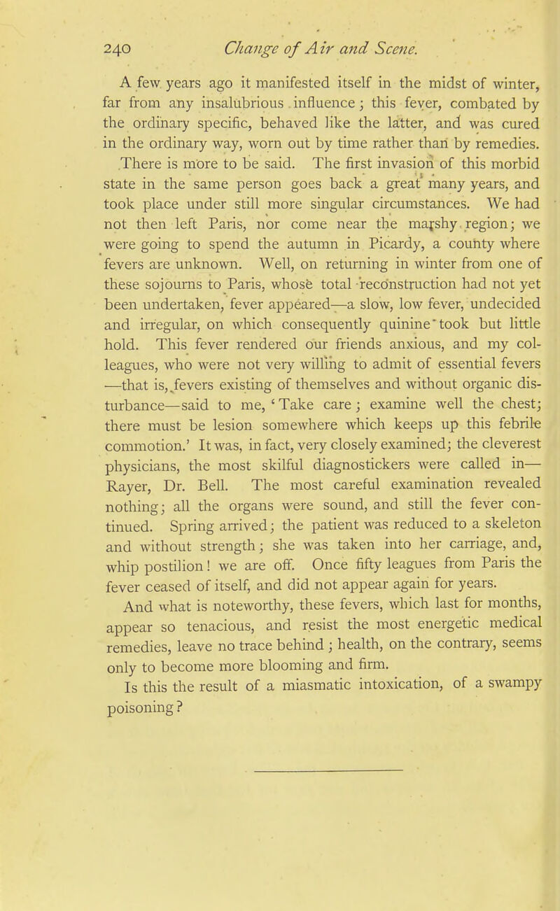 A few years ago it manifested itself in the midst of winter, far from any insalubrious . influence; this fever, combated by the ordinary specific, behaved like the latter, and was cured in the ordinary way, worn out by time rather than by remedies. There is more to be said. The first invasioii of this morbid state in the same person goes back a great many years, and took place under still more singular circumstances. We had not then left Paris, nor come near the majshy. region; we were going to spend the autumn in Picardy, a county where fevers are unknown. Well, on returning in winter from one of these sojourns to Paris, whose total reconstruction had not yet been undertaken, fever appeared—a slow, low fever, undecided and irregular, on which consequently quinine'took but little hold. This fever rendered our friends anxious, and my col- leagues, who were not very willing to admit of essential fevers —that is, Jevers existing of themselves and without organic dis- turbance—said to me,'Take care; examine well the chest; there must be lesion somewhere which keeps up this febrik commotion.' It was, in fact, very closely examined; the cleverest physicians, the most skilful diagnostickers were called in— Rayer, Dr. Bell. The most careful examination revealed nothing; all the organs were sound, and still the fever con- tinued. Spring arrived; the patient was reduced to a skeleton and without strength; she was taken into her carriage, and, whip postilion! we are off. Once fifty leagues from Paris the fever ceased of itself, and did not appear again for years. And what is noteworthy, these fevers, which last for months, appear so tenacious, and resist the most energetic medical remedies, leave no trace behind ; health, on the contrary, seems only to become more blooming and firm. Is this the result of a miasmatic intoxication, of a swampy poisoning ?