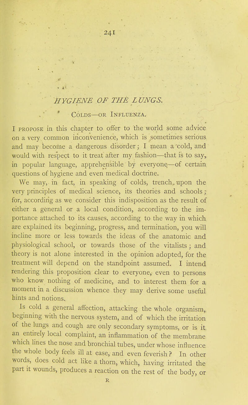 ■ HYGIENE OF THE L UNGS. * Colds—or Influenza. I PROPOSE in this chapter to offer to the world some advice on a very common inconvenience, which is sometimes serious and may become a dangerous disorder; I mean a 'cold, and would with respect to it treat after my fashion—that is to say, in popular language, apprehensible by everyone—of certain questions of hygiene and even medical doctrine. We may, in fact, in speaking of colds, trench, upon the very principles of medical science, its theories and schools; for, according as we consider this indisposition as the result of either a general or a local condition, according to the im- portance attached to its causes, according to the way in which are explained its beginning, progress, and termination, you will incHne more or less towards the ideas of the anatomic and physiological school, or towards those of the vitalists ; and theory is not alone interested in the opinion adopted, for the treatment will depend on the standpoint assumed. I intend rendering this proposition clear to everyone, even to persons who know nothing of medicine, and to interest them for a moment in a discussion whence they may derive some useful hints and notions. Is cold a general affection, attacking the whole organism, beginning with the nervous system, and of which the irritation of the lungs and cough are only secondary symptoms, or is it an entirely local complaint, an inflammation of the membrane which lines the nose and bronchial tubes, under whose influence the whole body feels ill at ease, and even feverish ? In other words, does cold act Hke a thorn, which, having irritated the part It wounds, produces a reaction on the rest of the body, or R