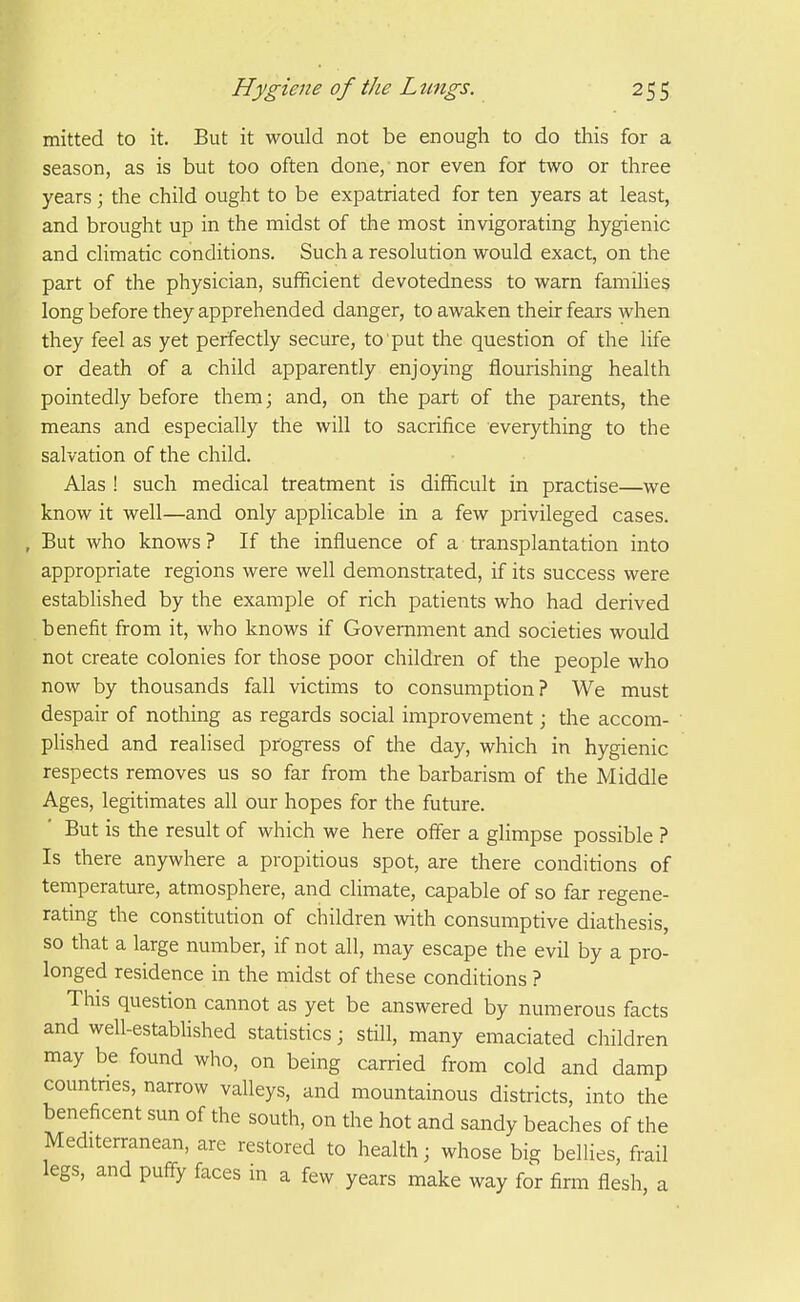 mitted to it. But it would not be enough to do this for a season, as is but too often done, nor even for two or three years ; the child ought to be expatriated for ten years at least, and brought up in the midst of the most invigorating hygienic and climatic conditions. Such a resolution would exact, on the part of the physician, sufficient devotedness to warn families long before they apprehended danger, to awaken their fears when they feel as yet perfectly secure, to put the question of the life or death of a child apparently enjoying flourishing health pointedly before them; and, on the part of the parents, the means and especially the will to sacrifice everything to the salvation of the child. Alas ! such medical treatment is difficult in practise—we know it well—and only applicable in a few privileged cases. , But who knows ? If the influence of a transplantation into appropriate regions were well demonstrated, if its success were established by the example of rich patients who had derived benefit from it, who knows if Government and societies would not create colonies for those poor children of the people who now by thousands fall victims to consumption? We must despair of nothing as regards social improvement; the accom- phshed and realised progress of the day, which in hygienic respects removes us so far from the barbarism of the Middle Ages, legitimates all our hopes for the future. But is the result of which we here offer a glimpse possible ? Is there anywhere a propitious spot, are there conditions of temperature, atmosphere, and climate, capable of so far regene- rating the constitution of children with consumptive diathesis, so that a large number, if not all, may escape the evil by a pro- longed residence in the midst of these conditions ? This question cannot as yet be answered by numerous facts and well-estabhshed statistics; still, many emaciated children may be found who, on being carried from cold and damp countnes, narrow valleys, and mountainous districts, into the beneficent sun of the south, on the hot and sandy beaches of the Mediterranean, are restored to health; whose big bellies, frail legs, and puff-y faces in a few years make way for firm flesh, a