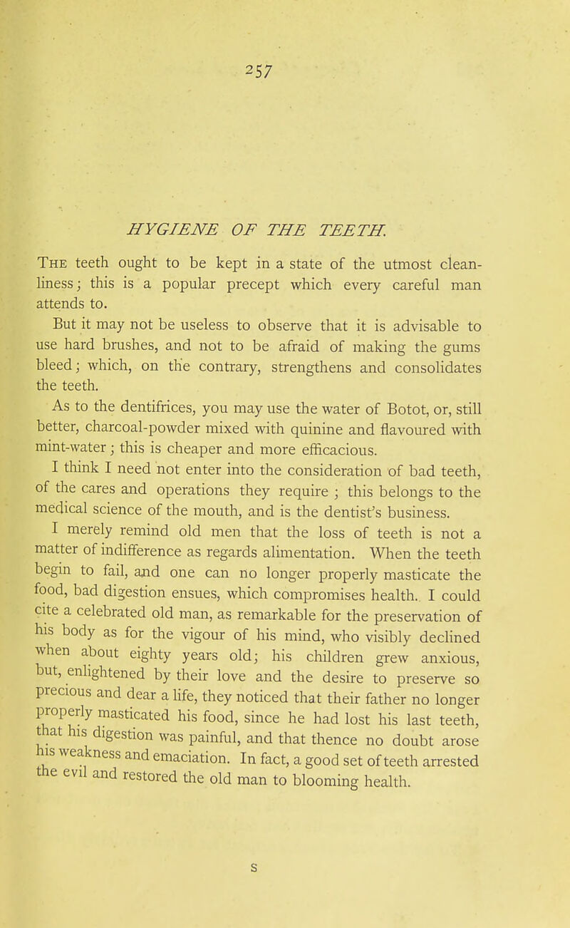 HYGIENE OF THE TEETH. The teeth ought to be kept in a state of the utmost clean- liness ; this is a popular precept which every careful man attends to. But it may not be useless to observe that it is advisable to use hard brushes, and not to be afraid of making the gums bleed; which, on the contrary, strengthens and consolidates the teeth. As to the dentifrices, you may use the water of Botot, or, still better, charcoal-powder mixed with quinine and flavoured with mint-water; this is cheaper and more efficacious. I think I need not enter into the consideration of bad teeth, of the cares and operations they require ; this belongs to the medical science of the mouth, and is the dentist's business. I merely remind old men that the loss of teeth is not a matter of indifference as regards alimentation. When the teeth begin to fail, ajid one can no longer properly masticate the food, bad digestion ensues, which compromises health. I could cite a celebrated old man, as remarkable for the preservation of his body as for the vigour of his mind, who visibly declined when about eighty years old; his children grew anxious, but, enhghtened by their love and the desire to preserve so precious and dear a hfe, they noticed that their father no longer properly masticated his food, since he had lost his last teeth, that his digestion was painful, and that thence no doubt arose his weakness and emaciation. In fact, a good set of teeth arrested the evil and restored the old man to blooming health. s