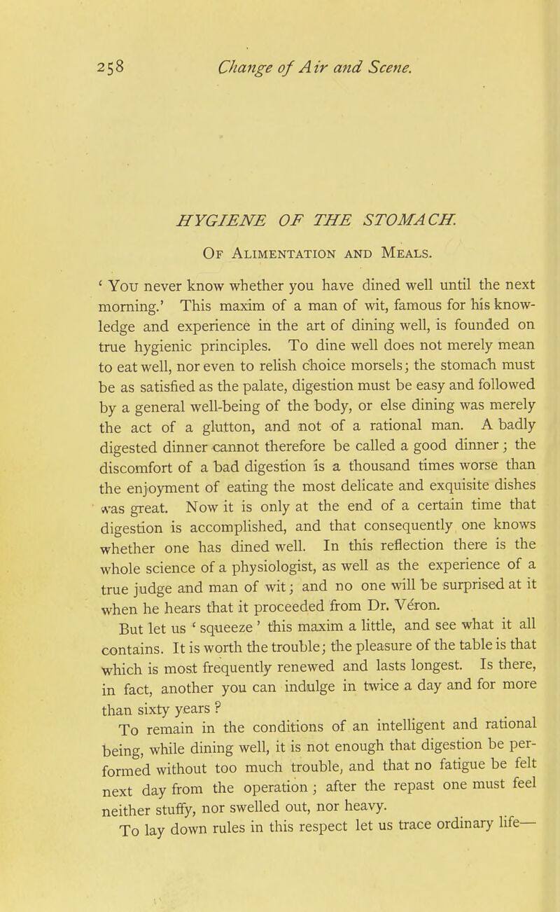 HYGIENE OF THE STOMACH. Of Alimentation and Meals. ' You never know whether you have dined well until the next morning.' This maxim of a man of wit, famous for his know- ledge and experience in the art of dining well, is founded on true hygienic principles. To dine well does not merely mean to eat well, nor even to reUsh choice morsels; the stomach must be as satisfied as the palate, digestion must be easy and followed by a general well-being of the body, or else dining was merely the act of a glutton, and not of a rational man. A badly digested dinner cannot therefore be called a good dinner ; the discomfort of a bad digestion is a thousand times worse than the enjoyment of eating the most delicate and exquisite dishes 'A-as great. Now it is only at the end of a certain time that digestion is accomplished, and that consequently one knows whether one has dined well. In this reflection there is the whole science of a physiologist, as well as the experience of a true judge and man of wit; and no one will be surprised at it when he hears that it proceeded from Dr. Ve'ron. But let us ' squeeze ' this maxim a little, and see what it all contains. It is worth the trouble; the pleasure of the table is that which is most frequently renewed and lasts longest. Is there, in fact, another you can indulge in twice a day and for more than sixty years ? To remain in the conditions of an intelligent and rational being, while dining well, it is not enough that digestion be per- formed without too much trouble, and that no fatigue be felt next day from the operation; after the repast one must feel neither stuffy, nor swelled out, nor heavy. To lay down rules in this respect let us trace ordinary life—